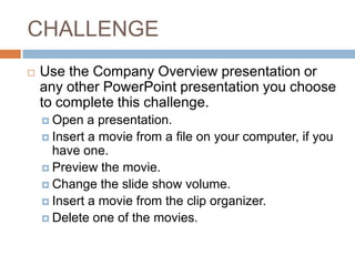 CHALLENGEUse the Company Overview presentation or any other PowerPoint presentation you choose to complete this challenge.Open a presentation.Insert a movie from a file on your computer, if you have one.Preview the movie.Change the slide show volume.Insert a movie from the clip organizer.Delete one of the movies. 