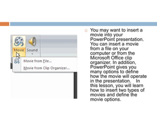 You may want to insert a movie into your PowerPoint presentation. You can insert a movie from a file on your computer or from the Microsoft Office clip organizer. In addition, PowerPoint gives you many options to define how the movie will operate in the presentation.  In this lesson, you will learn how to insert two types of movies and define the movie options.