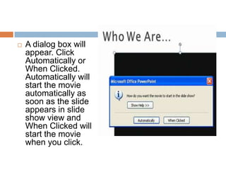 A dialog box will appear. Click Automatically or When Clicked. Automatically will start the movie automatically as soon as the slide appears in slide show view and When Clicked will start the movie when you click.