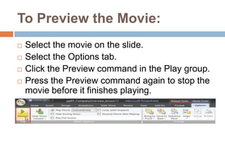 To Preview the Movie:Select the movie on the slide.Select the Options tab.Click the Preview command in the Play group.Press the Preview command again to stop the movie before it finishes playing.