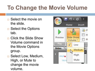 To Change the Movie VolumeSelect the movie on the slide.Select the Options tab.Click the Slide Show Volume command in the Movie Options group.Select Low, Medium, High, or Mute to change the movie volume.