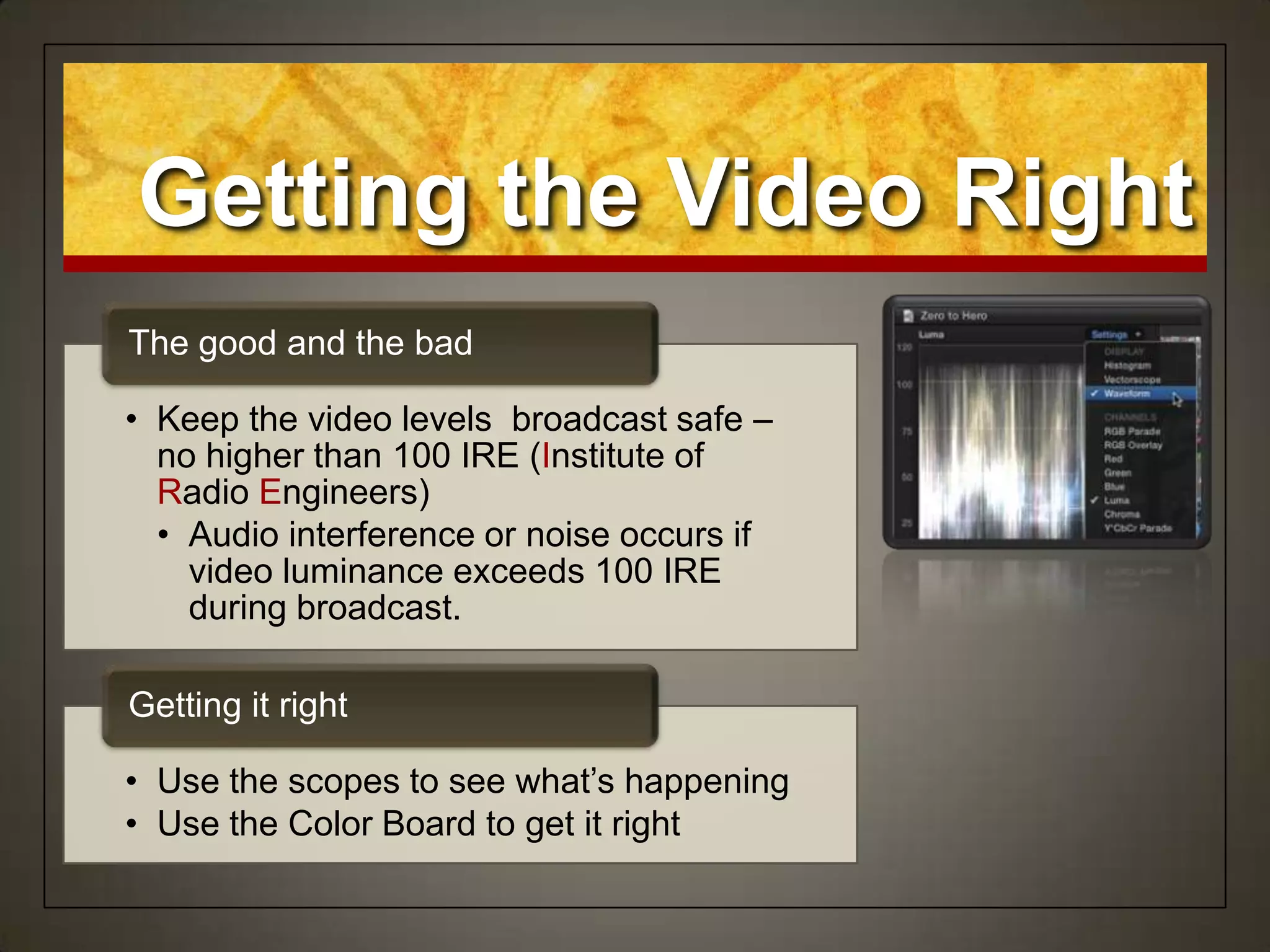 • Keep the video levels broadcast safe –
no higher than 100 IRE (Institute of
Radio Engineers)
• Audio interference or noise occurs if
video luminance exceeds 100 IRE
during broadcast.
The good and the bad
• Use the scopes to see what‟s happening
• Use the Color Board to get it right
Getting it right
Getting the Video Right
 