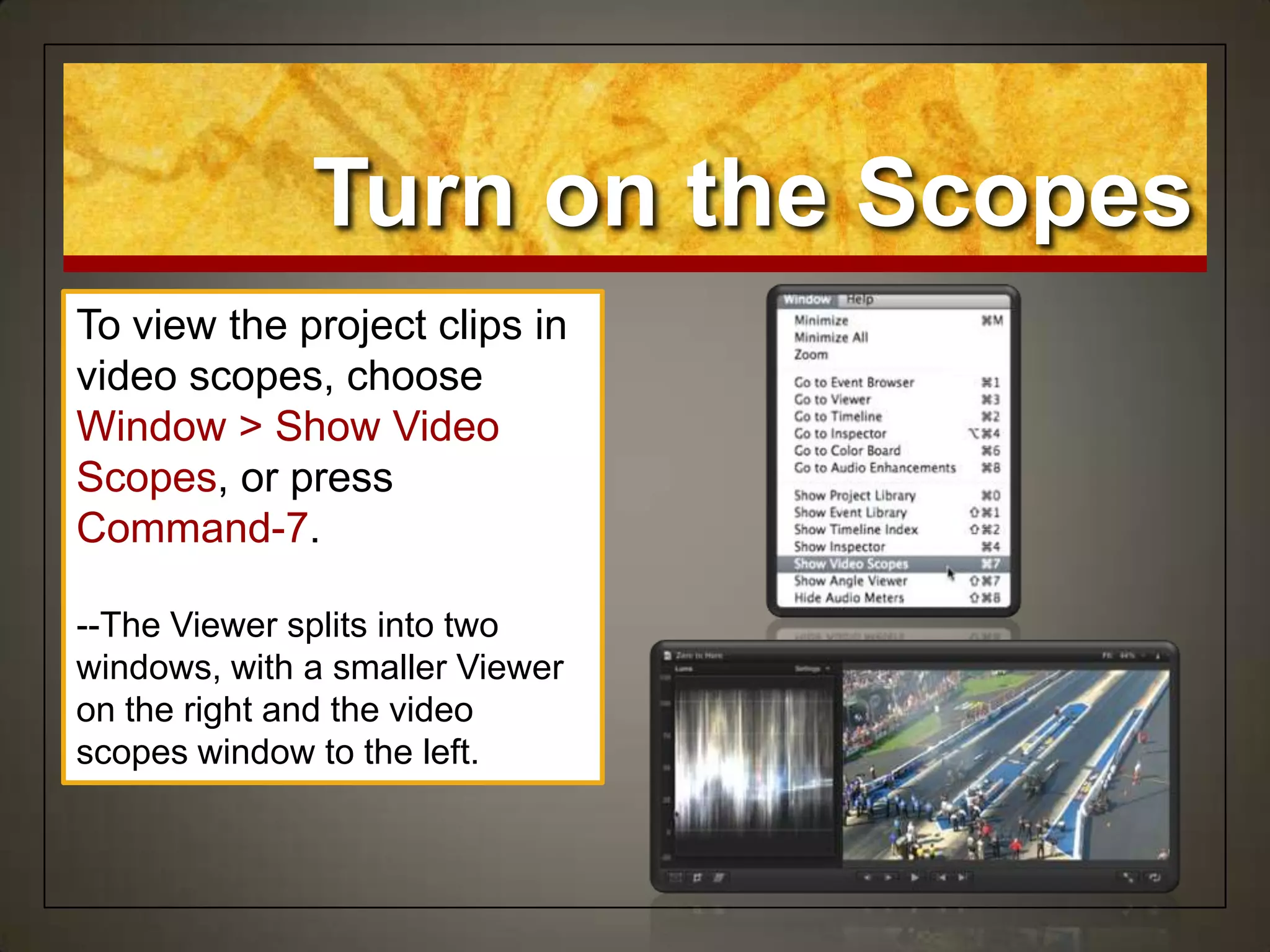 Turn on the Scopes
To view the project clips in
video scopes, choose
Window > Show Video
Scopes, or press
Command-7.
--The Viewer splits into two
windows, with a smaller Viewer
on the right and the video
scopes window to the left.
 