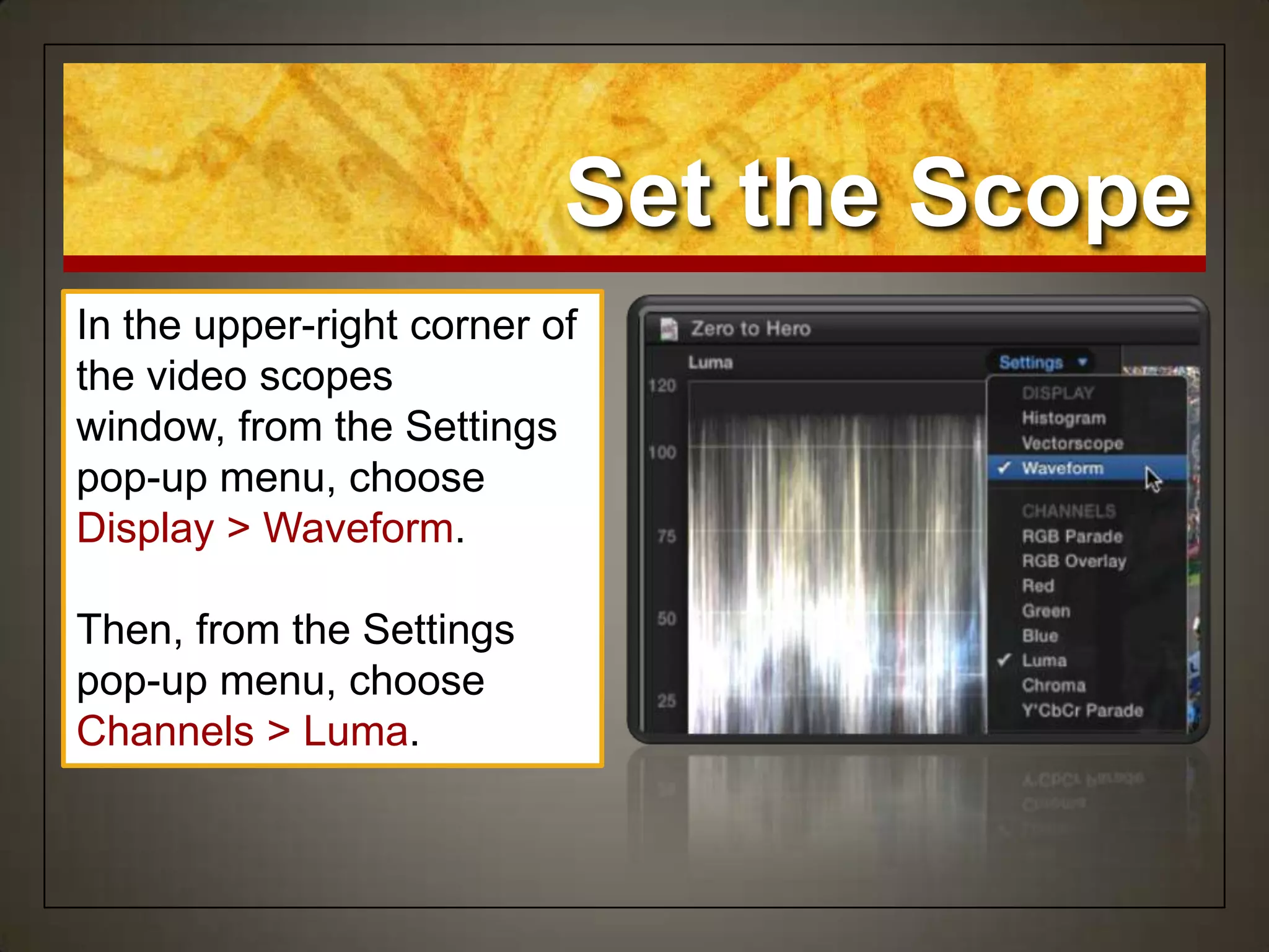 Set the Scope
In the upper-right corner of
the video scopes
window, from the Settings
pop-up menu, choose
Display > Waveform.
Then, from the Settings
pop-up menu, choose
Channels > Luma.
 