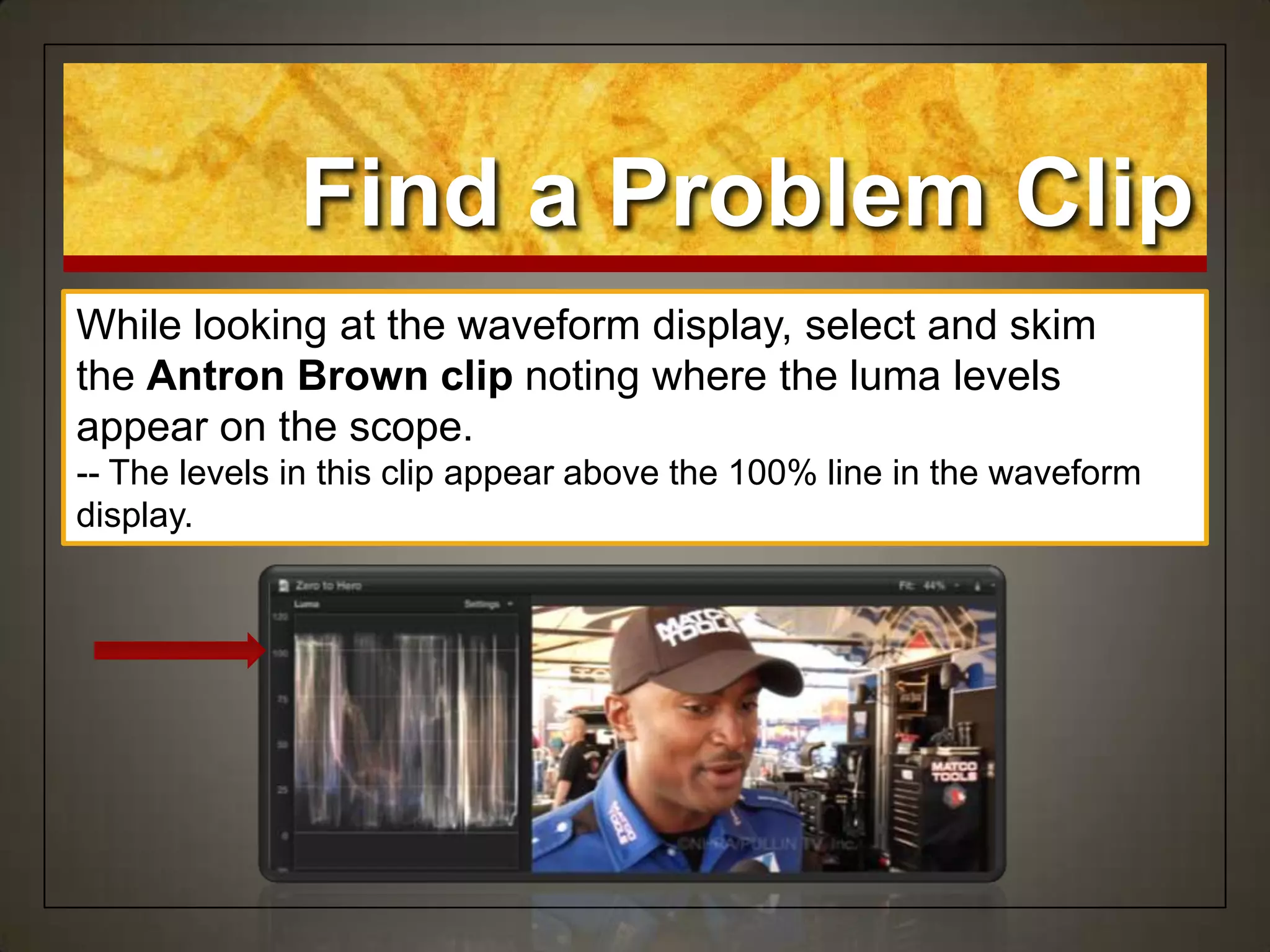 Find a Problem Clip
While looking at the waveform display, select and skim
the Antron Brown clip noting where the luma levels
appear on the scope.
-- The levels in this clip appear above the 100% line in the waveform
display.
 
