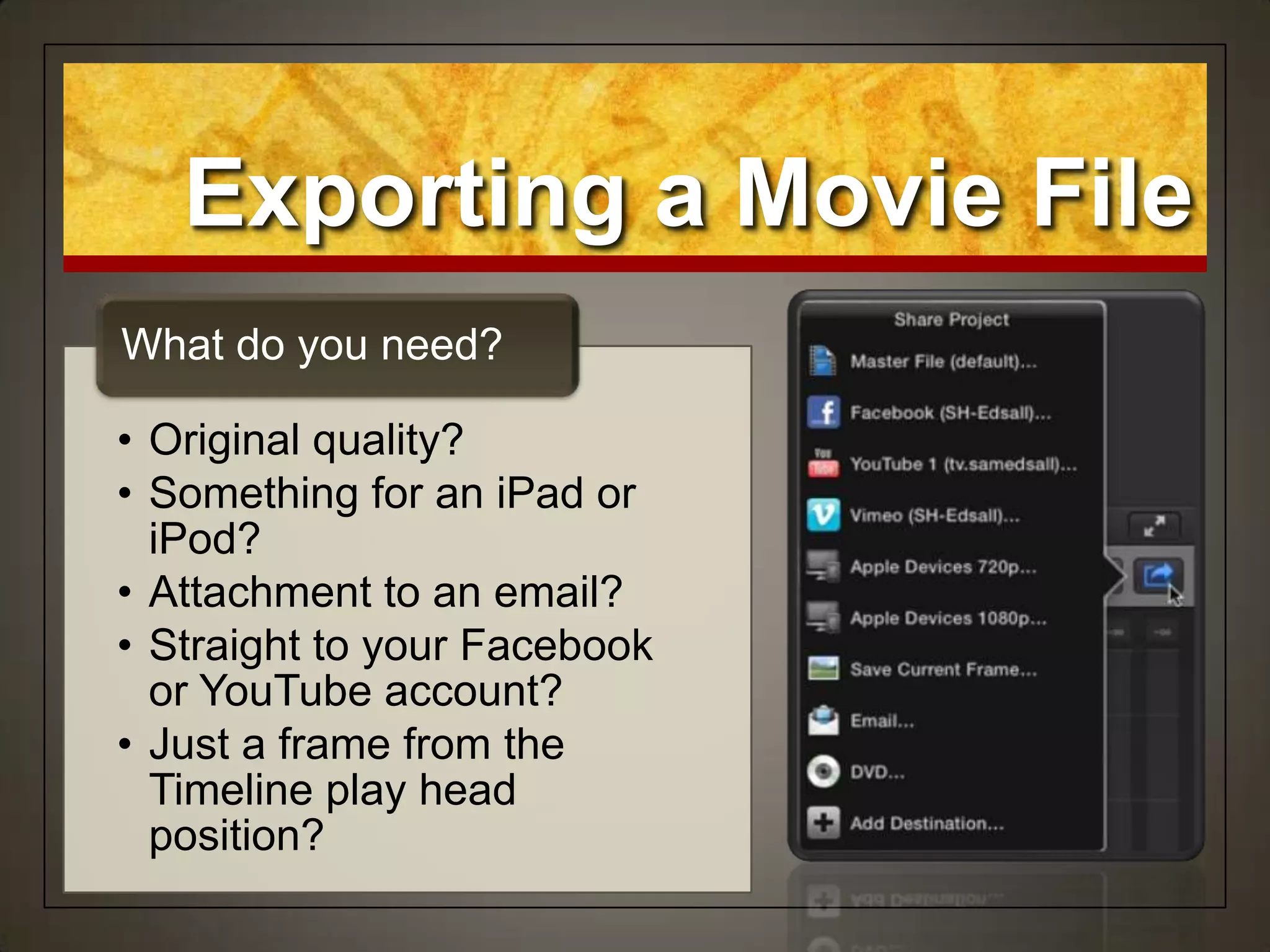 • Original quality?
• Something for an iPad or
iPod?
• Attachment to an email?
• Straight to your Facebook
or YouTube account?
• Just a frame from the
Timeline play head
position?
What do you need?
Exporting a Movie File
 