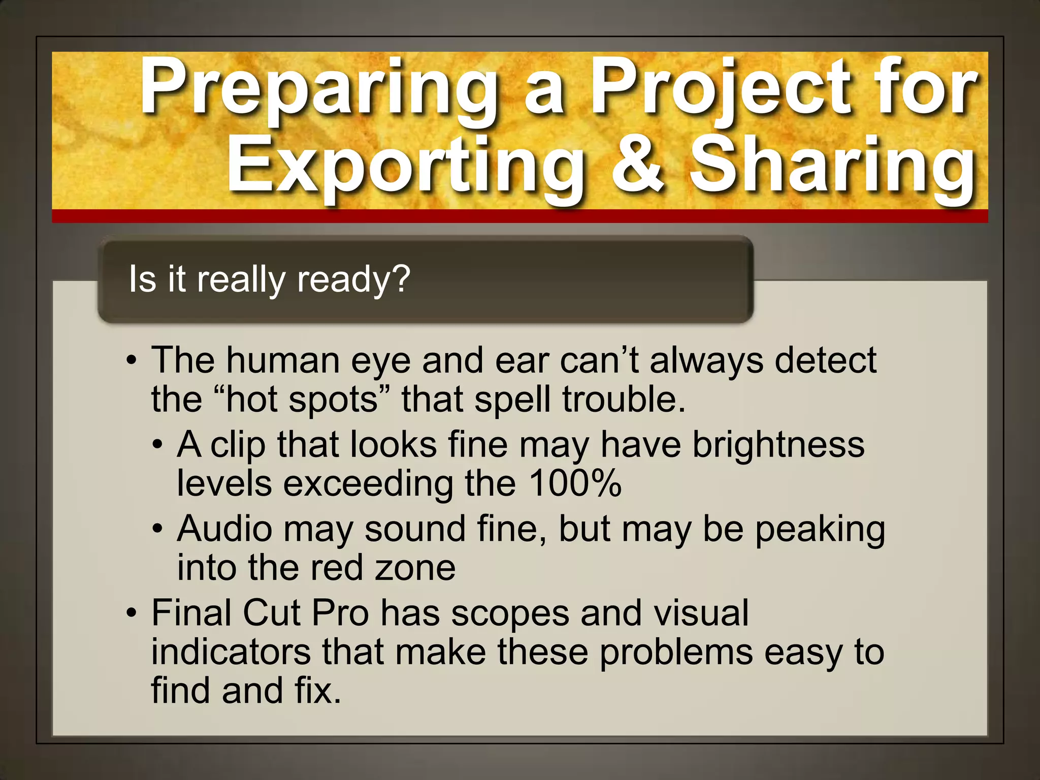 Preparing a Project for
Exporting & Sharing
• The human eye and ear can‟t always detect
the “hot spots” that spell trouble.
• A clip that looks fine may have brightness
levels exceeding the 100%
• Audio may sound fine, but may be peaking
into the red zone
• Final Cut Pro has scopes and visual
indicators that make these problems easy to
find and fix.
Is it really ready?
 