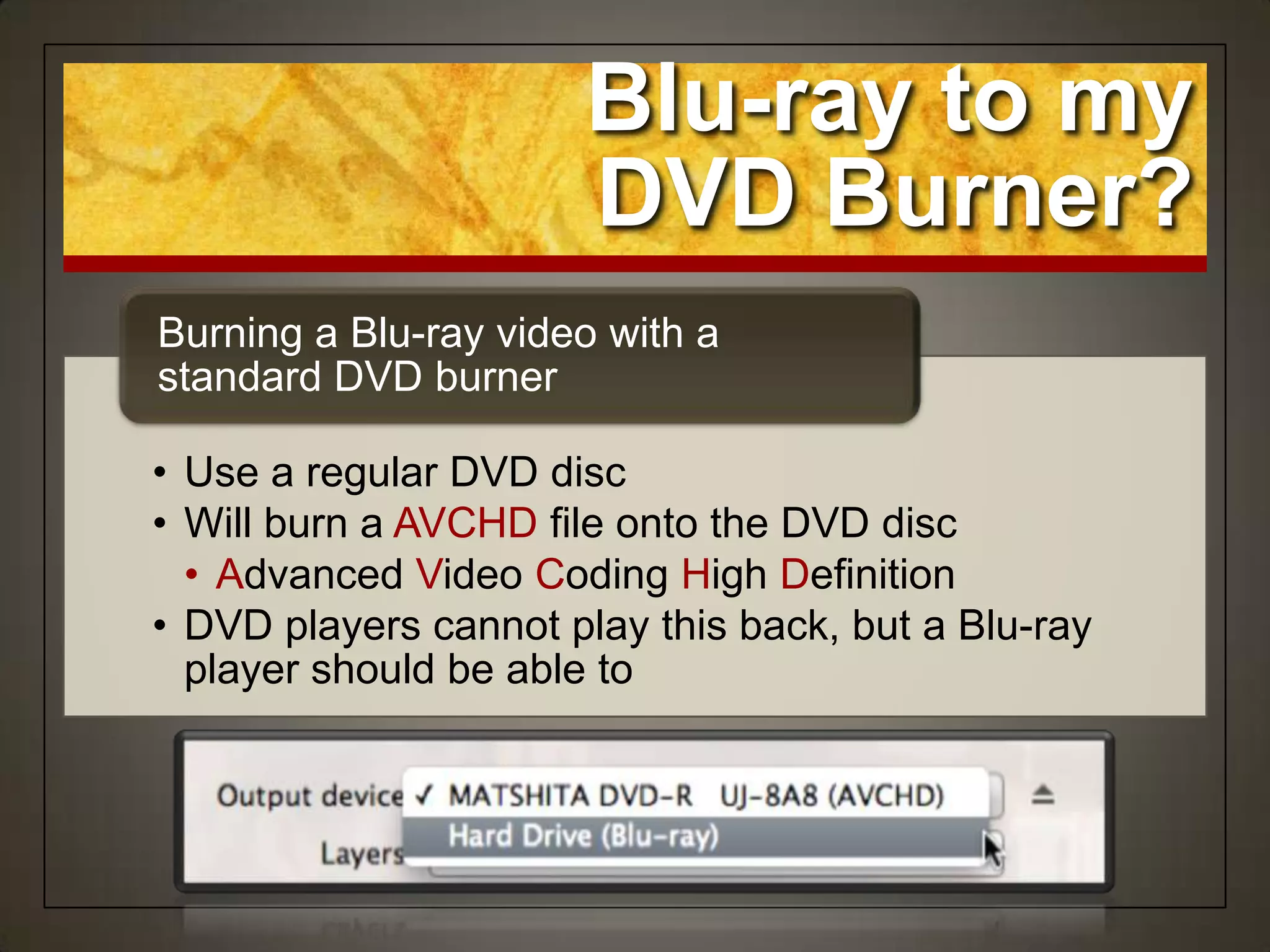 • Use a regular DVD disc
• Will burn a AVCHD file onto the DVD disc
• Advanced Video Coding High Definition
• DVD players cannot play this back, but a Blu-ray
player should be able to
Burning a Blu-ray video with a
standard DVD burner
Blu-ray to my
DVD Burner?
 