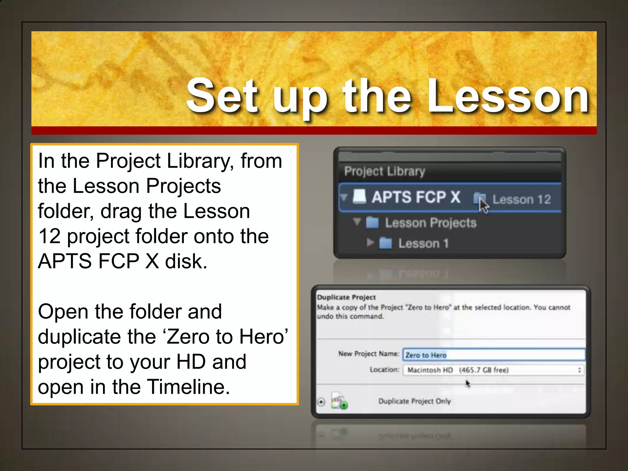 Set up the Lesson
In the Project Library, from
the Lesson Projects
folder, drag the Lesson
12 project folder onto the
APTS FCP X disk.
Open the folder and
duplicate the „Zero to Hero‟
project to your HD and
open in the Timeline.
 