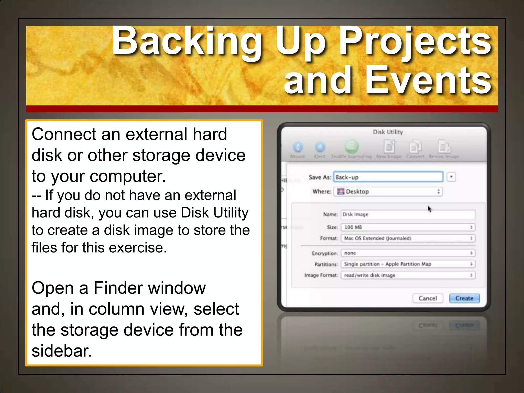 Backing Up Projects
and Events
Connect an external hard
disk or other storage device
to your computer.
-- If you do not have an external
hard disk, you can use Disk Utility
to create a disk image to store the
files for this exercise.
Open a Finder window
and, in column view, select
the storage device from the
sidebar.
 