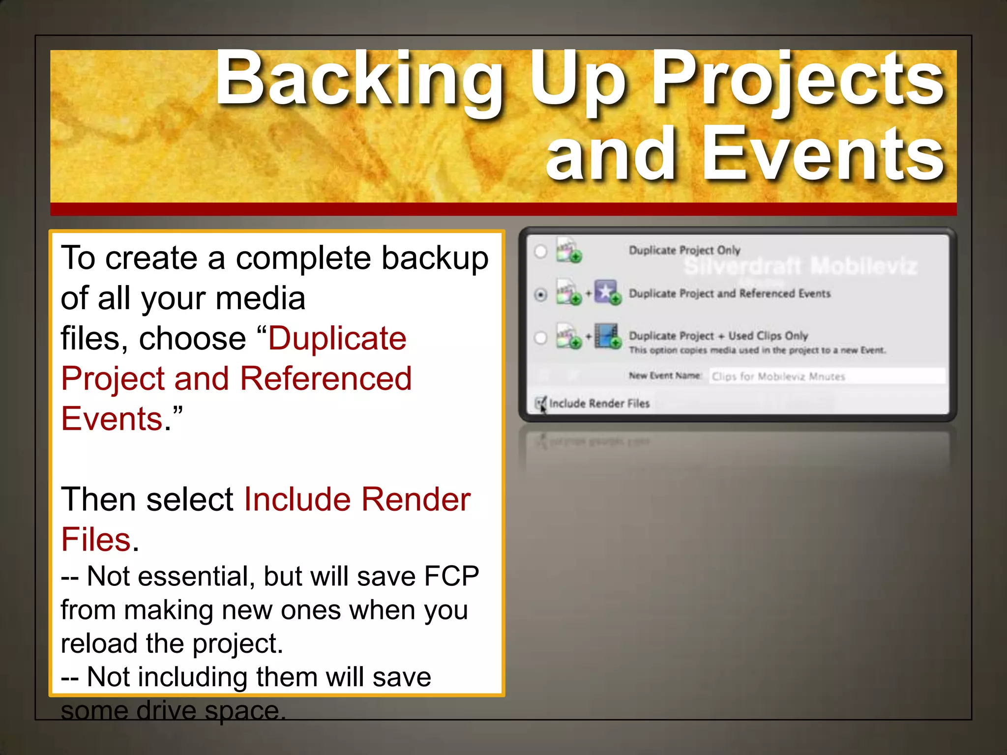 Backing Up Projects
and Events
To create a complete backup
of all your media
files, choose “Duplicate
Project and Referenced
Events.”
Then select Include Render
Files.
-- Not essential, but will save FCP
from making new ones when you
reload the project.
-- Not including them will save
some drive space.
 