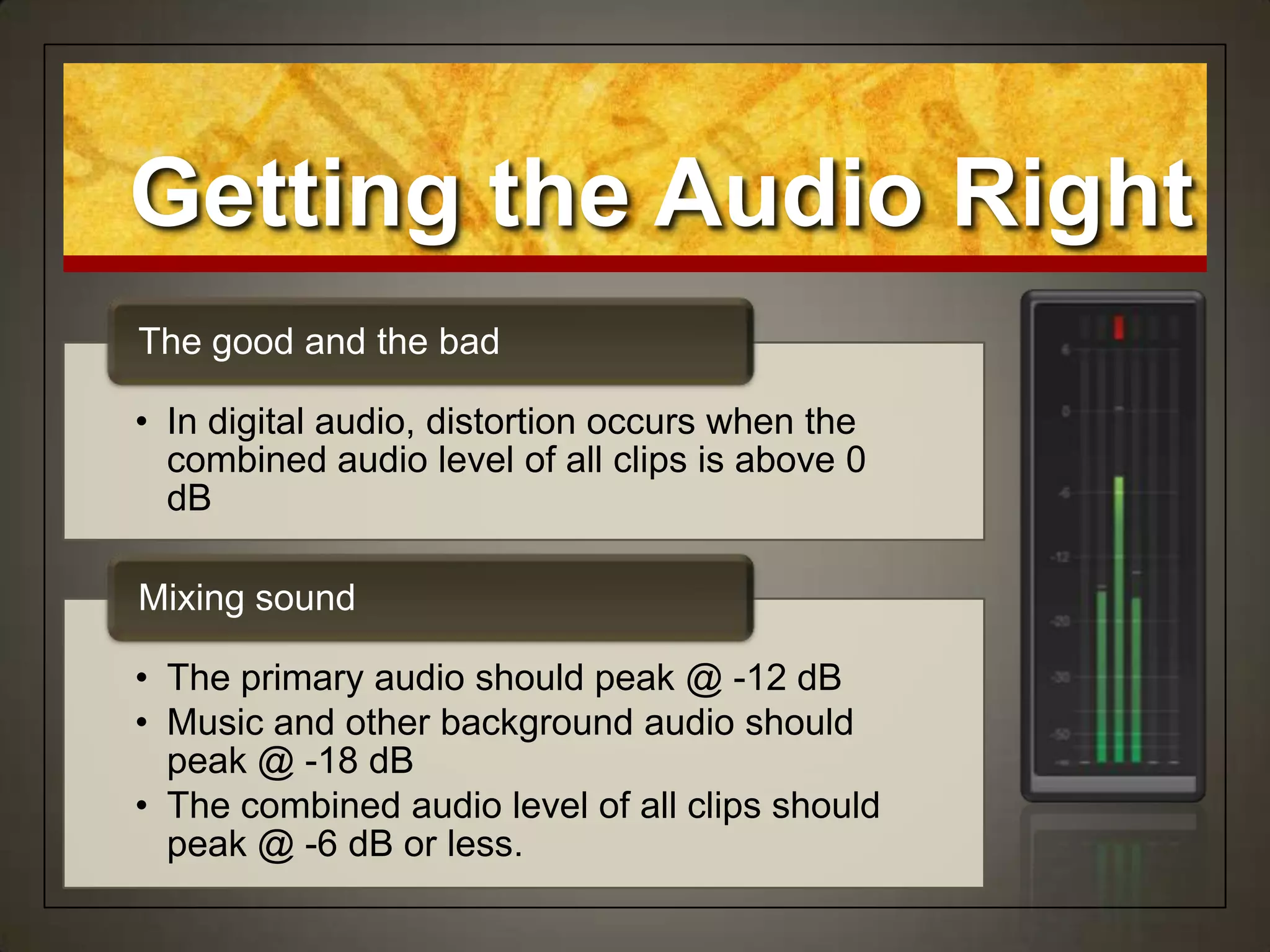 • In digital audio, distortion occurs when the
combined audio level of all clips is above 0
dB
The good and the bad
• The primary audio should peak @ -12 dB
• Music and other background audio should
peak @ -18 dB
• The combined audio level of all clips should
peak @ -6 dB or less.
Mixing sound
Getting the Audio Right
 