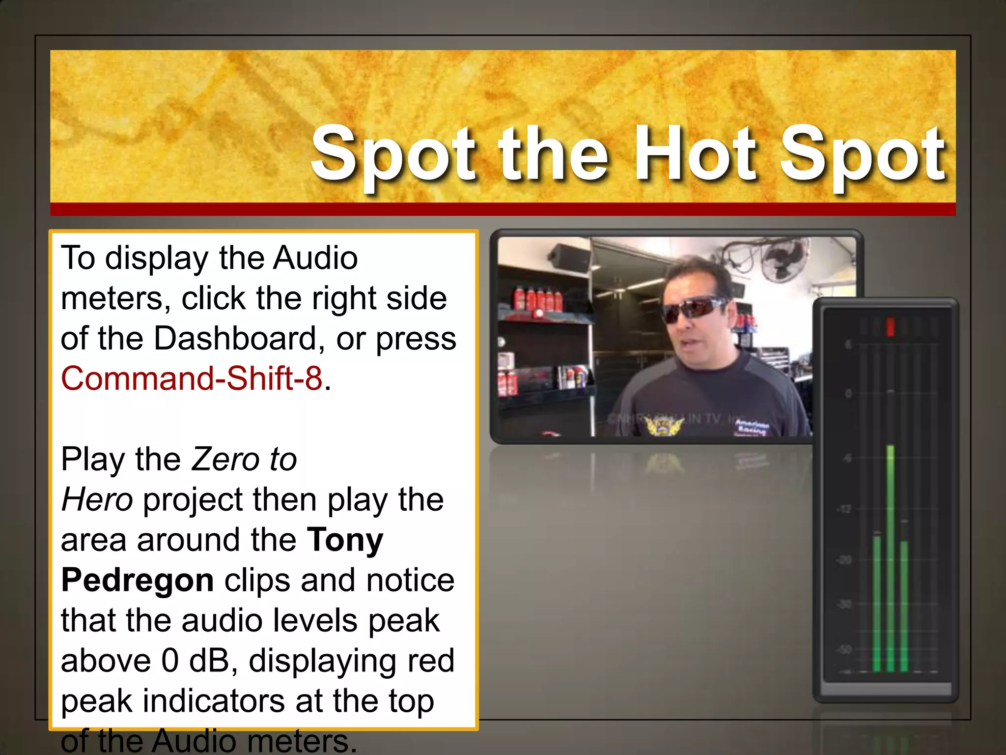 Spot the Hot Spot
To display the Audio
meters, click the right side
of the Dashboard, or press
Command-Shift-8.
Play the Zero to
Hero project then play the
area around the Tony
Pedregon clips and notice
that the audio levels peak
above 0 dB, displaying red
peak indicators at the top
of the Audio meters.
 