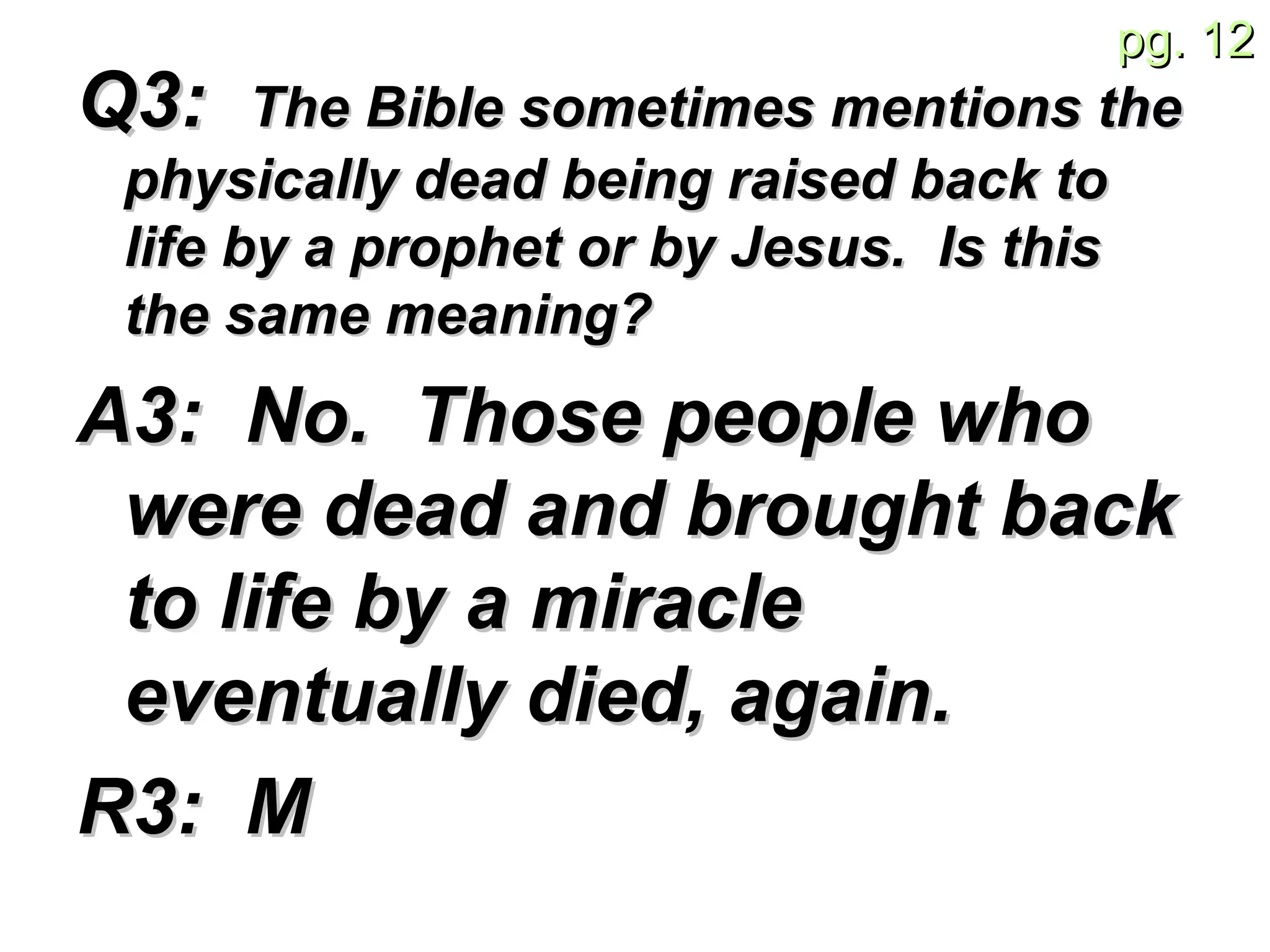 Q3:  The Bible sometimes mentions the physically dead being raised back to life by a prophet or by Jesus.  Is this the same meaning?   A3:  No.  Those people who were dead and brought back to life by a miracle eventually died, again.   R3:  M 