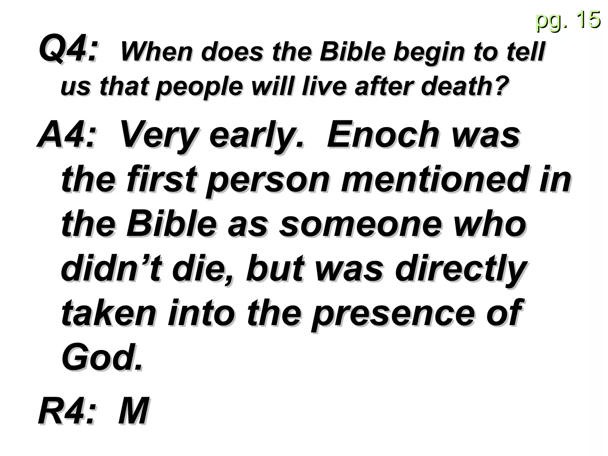 Q4:  When does the Bible begin to tell us that people will live after death?   A4:  Very early.  Enoch was the first person mentioned in the Bible as someone who didn’t die, but was directly taken into the presence of God. R4:  M 