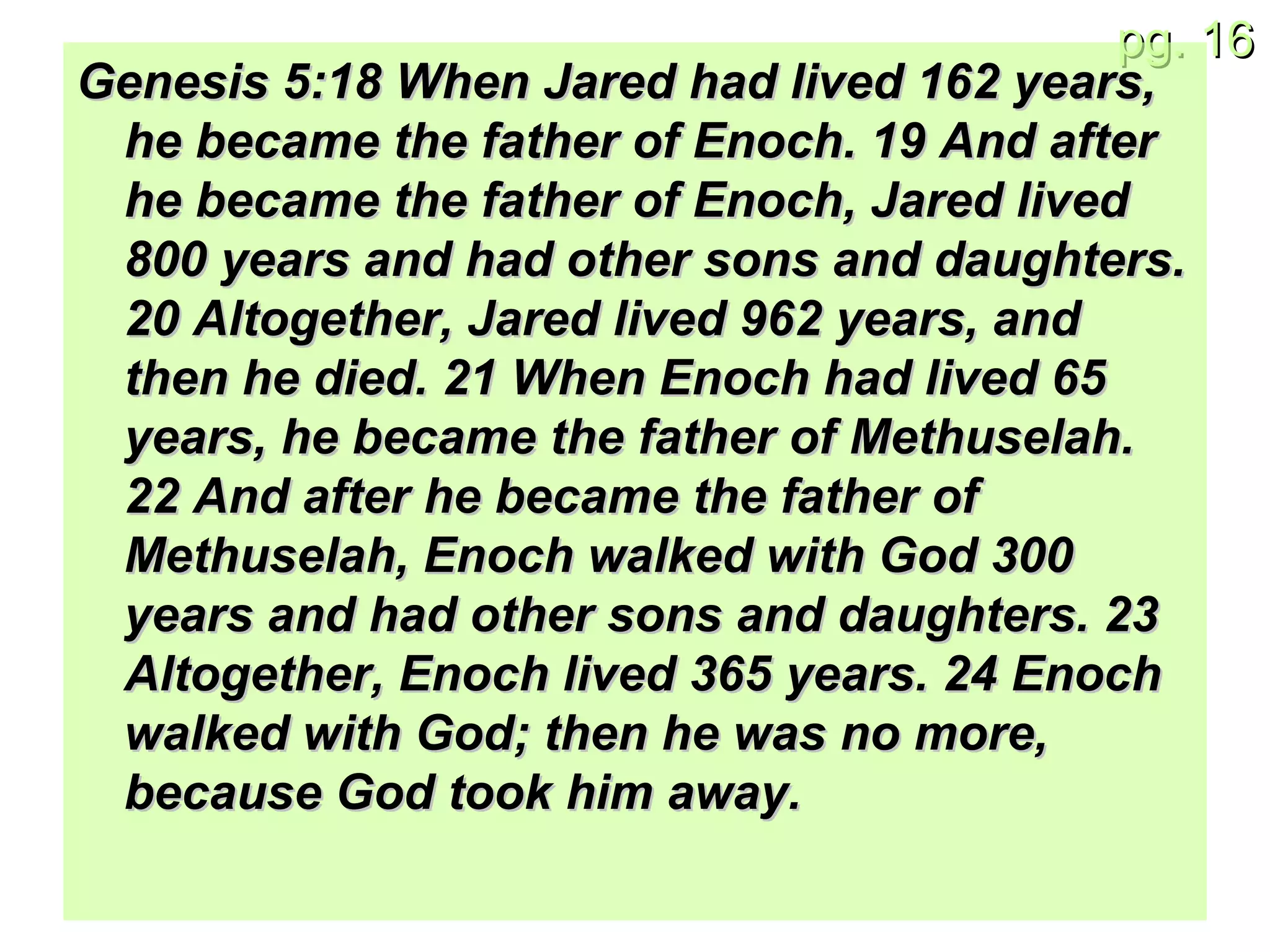 Genesis 5:18 When Jared had lived 162 years, he became the father of Enoch. 19 And after he became the father of Enoch, Jared lived 800 years and had other sons and daughters. 20 Altogether, Jared lived 962 years, and then he died. 21 When Enoch had lived 65 years, he became the father of Methuselah. 22 And after he became the father of Methuselah, Enoch walked with God 300 years and had other sons and daughters. 23 Altogether, Enoch lived 365 years. 24 Enoch walked with God; then he was no more, because God took him away. 