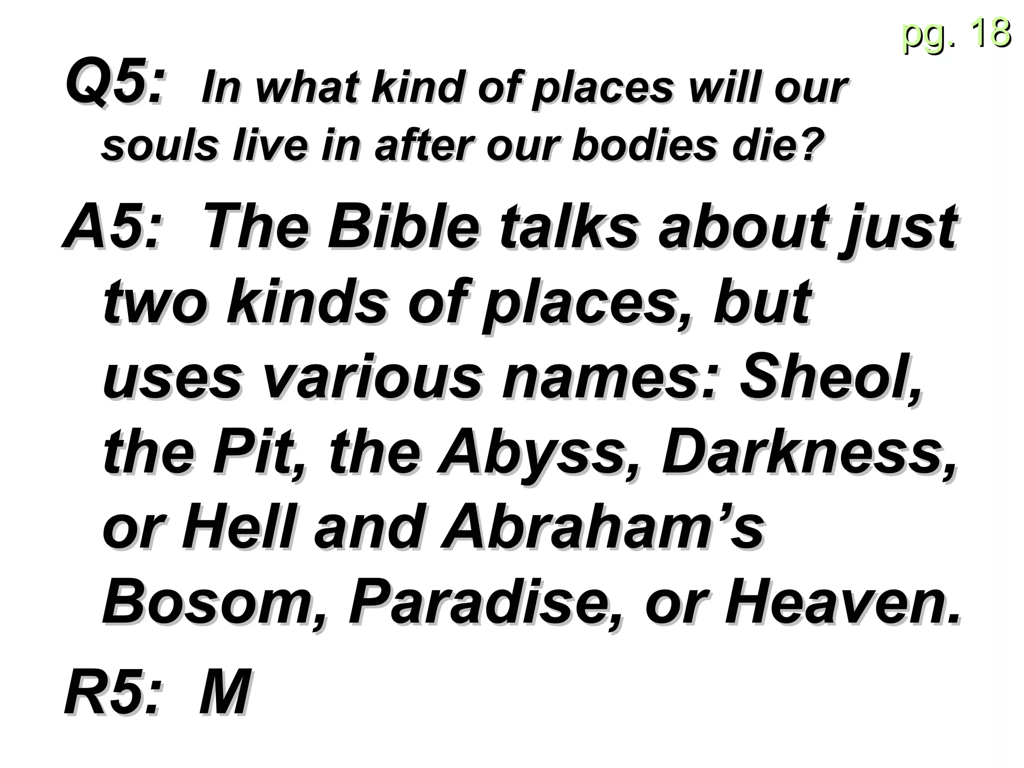 Q5:  In what kind of places will our souls live in after our bodies die? A5:  The Bible talks about just two kinds of places, but uses various names: Sheol, the Pit, the Abyss, Darkness, or Hell and Abraham’s Bosom, Paradise, or Heaven. R5:  M 