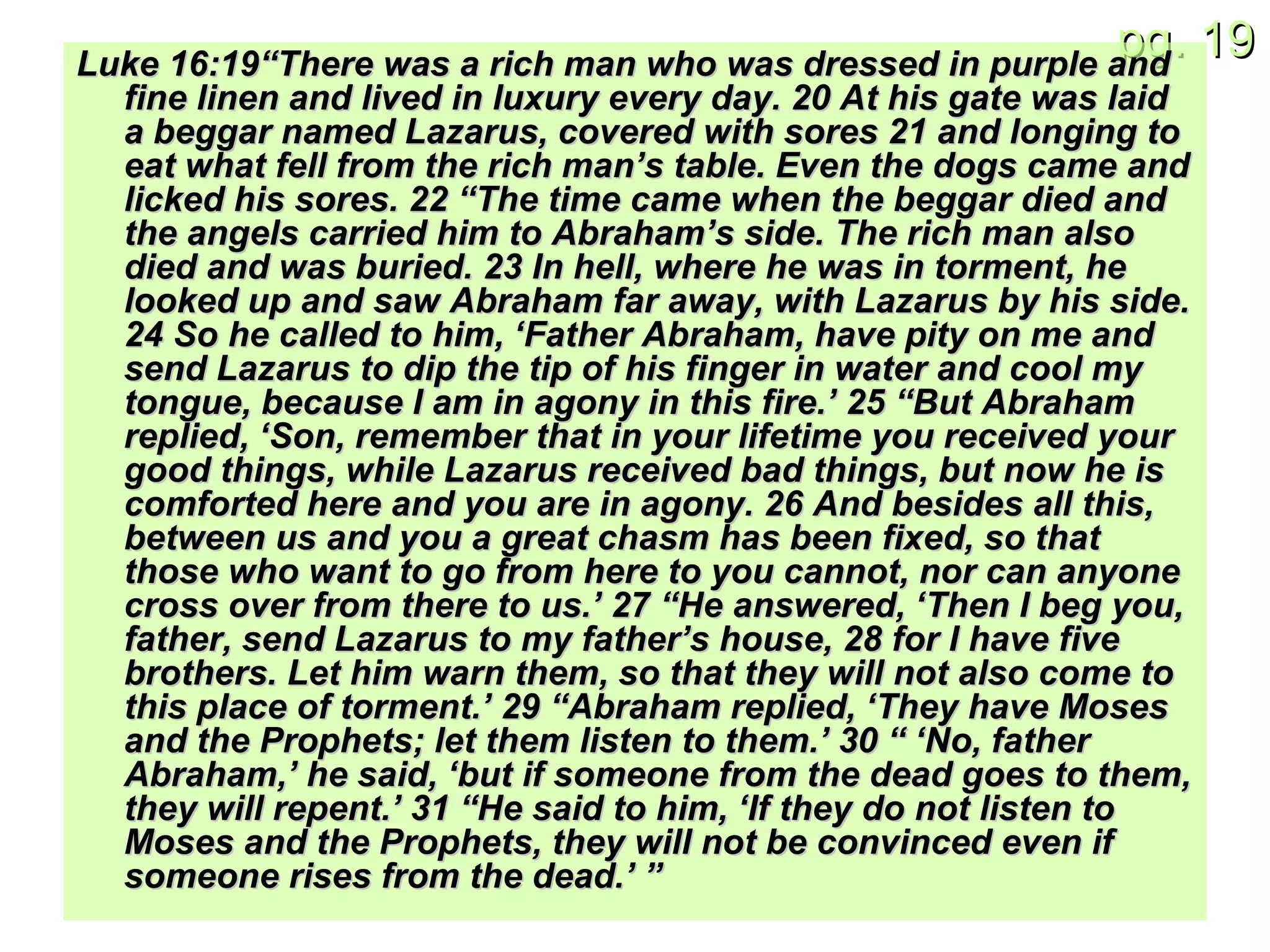 Luke 16:19“There was a rich man who was dressed in purple and fine linen and lived in luxury every day. 20 At his gate was laid a beggar named Lazarus, covered with sores 21 and longing to eat what fell from the rich man’s table. Even the dogs came and licked his sores. 22 “The time came when the beggar died and the angels carried him to Abraham’s side. The rich man also died and was buried. 23 In hell, where he was in torment, he looked up and saw Abraham far away, with Lazarus by his side. 24 So he called to him, ‘Father Abraham, have pity on me and send Lazarus to dip the tip of his finger in water and cool my tongue, because I am in agony in this fire.’ 25 “But Abraham replied, ‘Son, remember that in your lifetime you received your good things, while Lazarus received bad things, but now he is comforted here and you are in agony. 26 And besides all this, between us and you a great chasm has been fixed, so that those who want to go from here to you cannot, nor can anyone cross over from there to us.’ 27 “He answered, ‘Then I beg you, father, send Lazarus to my father’s house, 28 for I have five brothers. Let him warn them, so that they will not also come to this place of torment.’ 29 “Abraham replied, ‘They have Moses and the Prophets; let them listen to them.’ 30 “ ‘No, father Abraham,’ he said, ‘but if someone from the dead goes to them, they will repent.’ 31 “He said to him, ‘If they do not listen to Moses and the Prophets, they will not be convinced even if someone rises from the dead.’ ” 