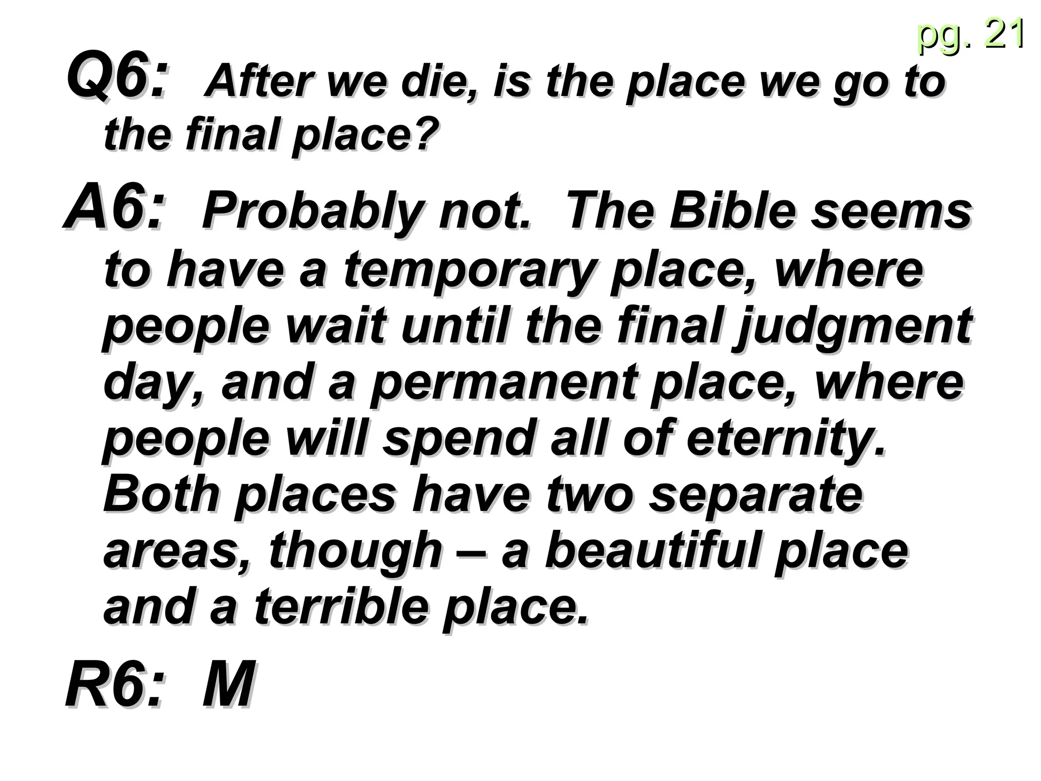 Q6:  After we die, is the place we go to the final place? A6:  Probably not.  The Bible seems to have a temporary place, where people wait until the final judgment day, and a permanent place, where people will spend all of eternity.  Both places have two separate areas, though – a beautiful place and a terrible place. R6:  M 