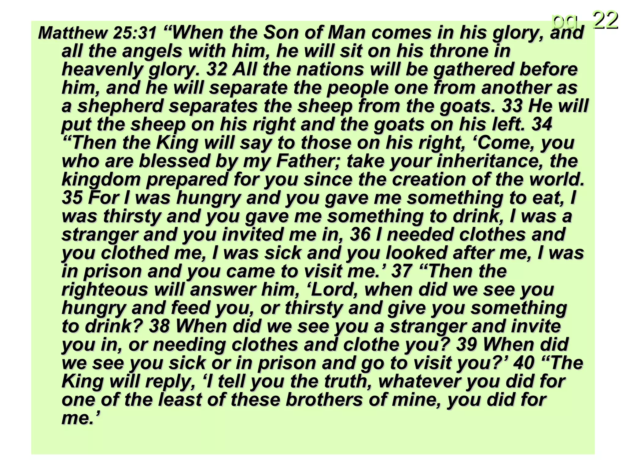 Matthew 25: 31  “When the Son of Man comes in his glory, and all the angels with him, he will sit on his throne in heavenly glory. 32 All the nations will be gathered before him, and he will separate the people one from another as a shepherd separates the sheep from the goats. 33 He will put the sheep on his right and the goats on his left. 34 “Then the King will say to those on his right, ‘Come, you who are blessed by my Father; take your inheritance, the kingdom prepared for you since the creation of the world. 35 For I was hungry and you gave me something to eat, I was thirsty and you gave me something to drink, I was a stranger and you invited me in, 36 I needed clothes and you clothed me, I was sick and you looked after me, I was in prison and you came to visit me.’ 37 “Then the righteous will answer him, ‘Lord, when did we see you hungry and feed you, or thirsty and give you something to drink? 38 When did we see you a stranger and invite you in, or needing clothes and clothe you? 39 When did we see you sick or in prison and go to visit you?’ 40 “The King will reply, ‘I tell you the truth, whatever you did for one of the least of these brothers of mine, you did for me.’ 