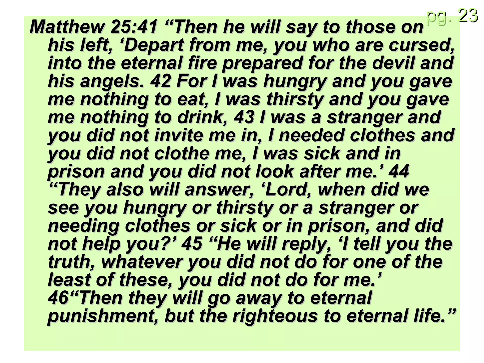 Matthew 25: 41 “Then he will say to those on his left, ‘Depart from me, you who are cursed, into the eternal fire prepared for the devil and his angels. 42 For I was hungry and you gave me nothing to eat, I was thirsty and you gave me nothing to drink, 43 I was a stranger and you did not invite me in, I needed clothes and you did not clothe me, I was sick and in prison and you did not look after me.’ 44 “They also will answer, ‘Lord, when did we see you hungry or thirsty or a stranger or needing clothes or sick or in prison, and did not help you?’ 45 “He will reply, ‘I tell you the truth, whatever you did not do for one of the least of these, you did not do for me.’ 46“Then they will go away to eternal punishment, but the righteous to eternal life.” 