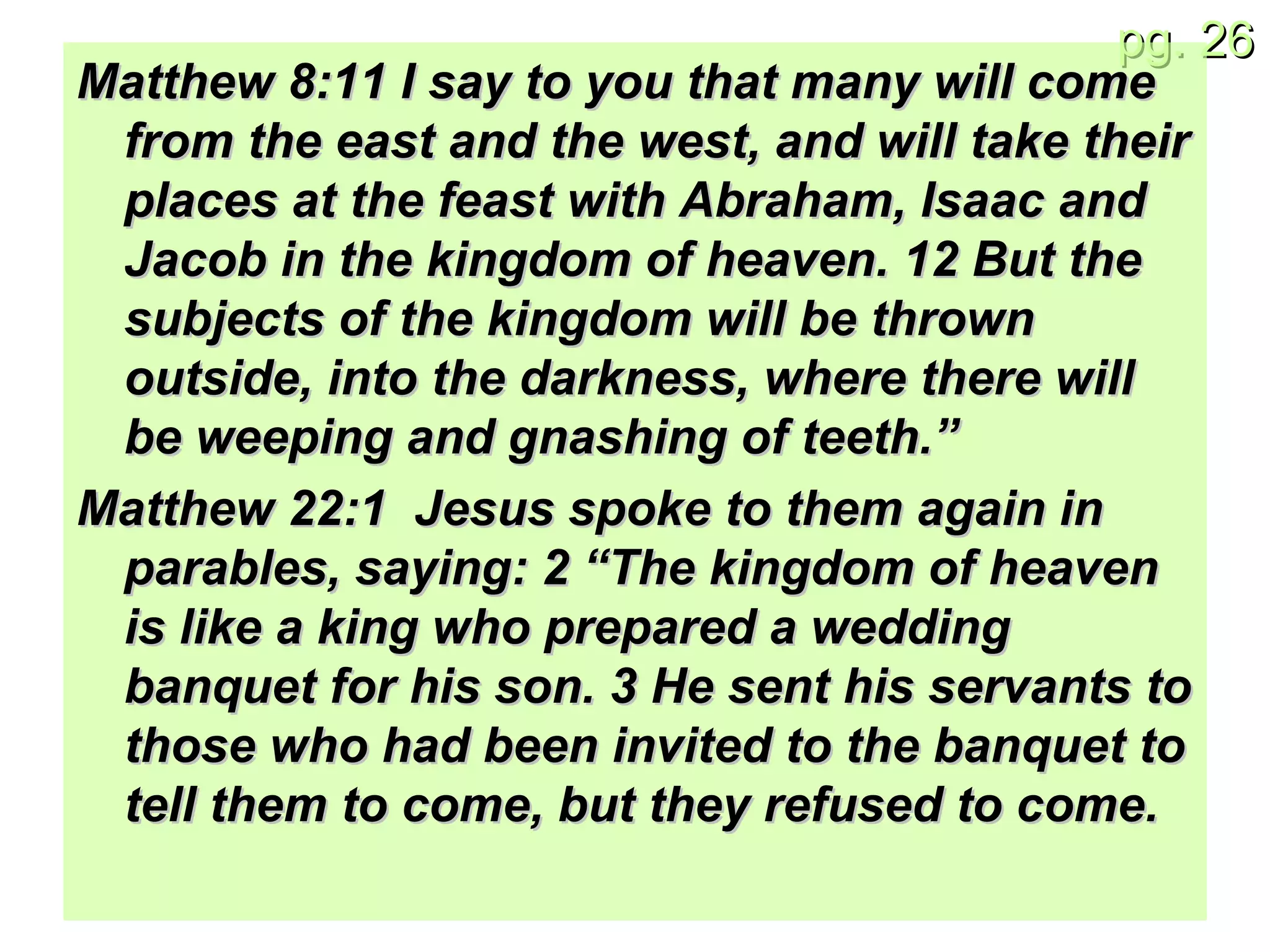 Matthew 8:11 I say to you that many will come from the east and the west, and will take their places at the feast with Abraham, Isaac and Jacob in the kingdom of heaven. 12 But the subjects of the kingdom will be thrown outside, into the darkness, where there will be weeping and gnashing of teeth.” Matthew 22:1  Jesus spoke to them again in parables, saying: 2 “The kingdom of heaven is like a king who prepared a wedding banquet for his son. 3 He sent his servants to those who had been invited to the banquet to tell them to come, but they refused to come. 