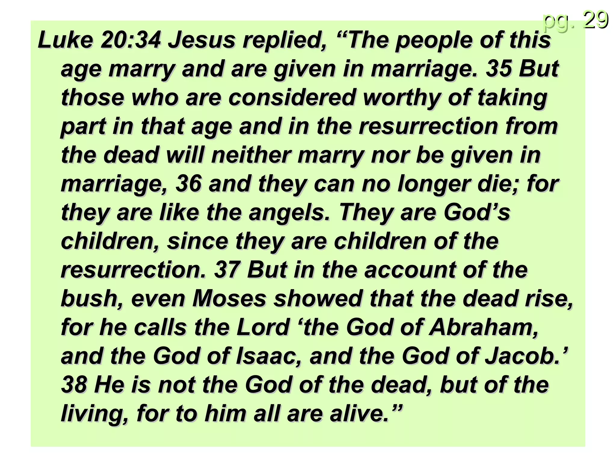 Luke 20:34 Jesus replied, “The people of this age marry and are given in marriage. 35 But those who are considered worthy of taking part in that age and in the resurrection from the dead will neither marry nor be given in marriage, 36 and they can no longer die; for they are like the angels. They are God’s children, since they are children of the resurrection. 37 But in the account of the bush, even Moses showed that the dead rise, for he calls the Lord ‘the God of Abraham, and the God of Isaac, and the God of Jacob.’ 38 He is not the God of the dead, but of the living, for to him all are alive.” 