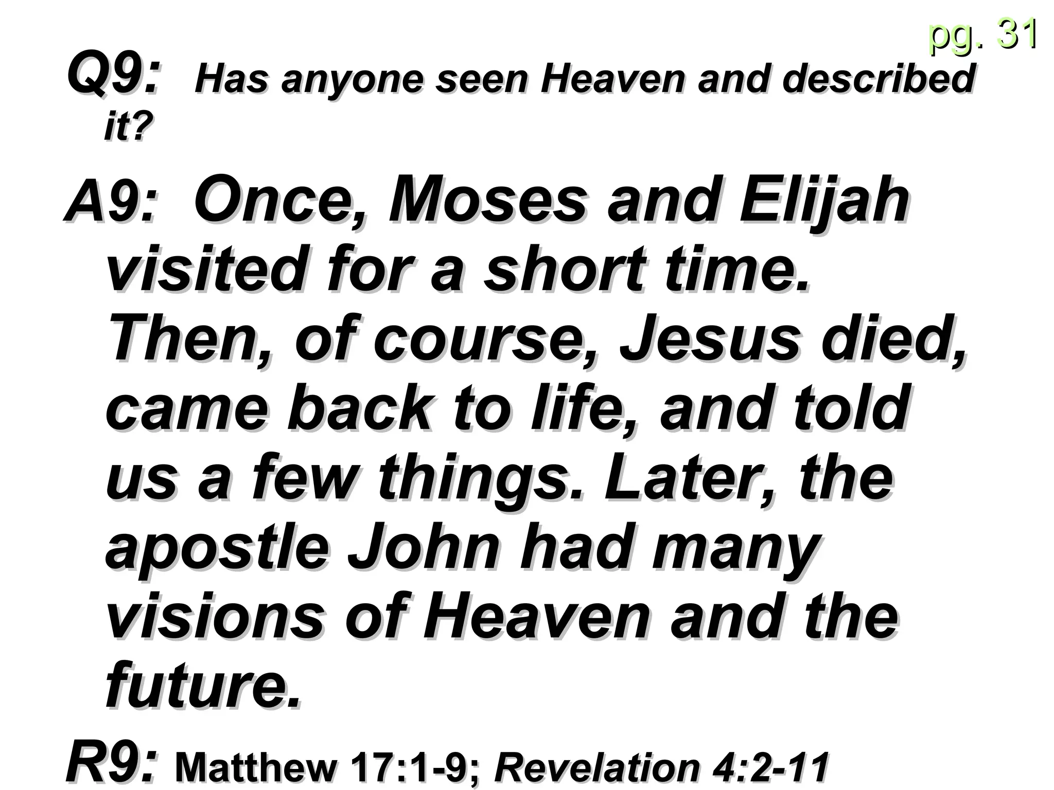 Q9:  Has anyone seen Heaven and described it? A9:  Once, Moses and Elijah visited for a short time. Then, of course, Jesus died, came back to life, and told us a few things.   Later, the apostle John had many visions of Heaven and the future. R9:  Matthew 17:1-9;  Revelation 4:2-11  