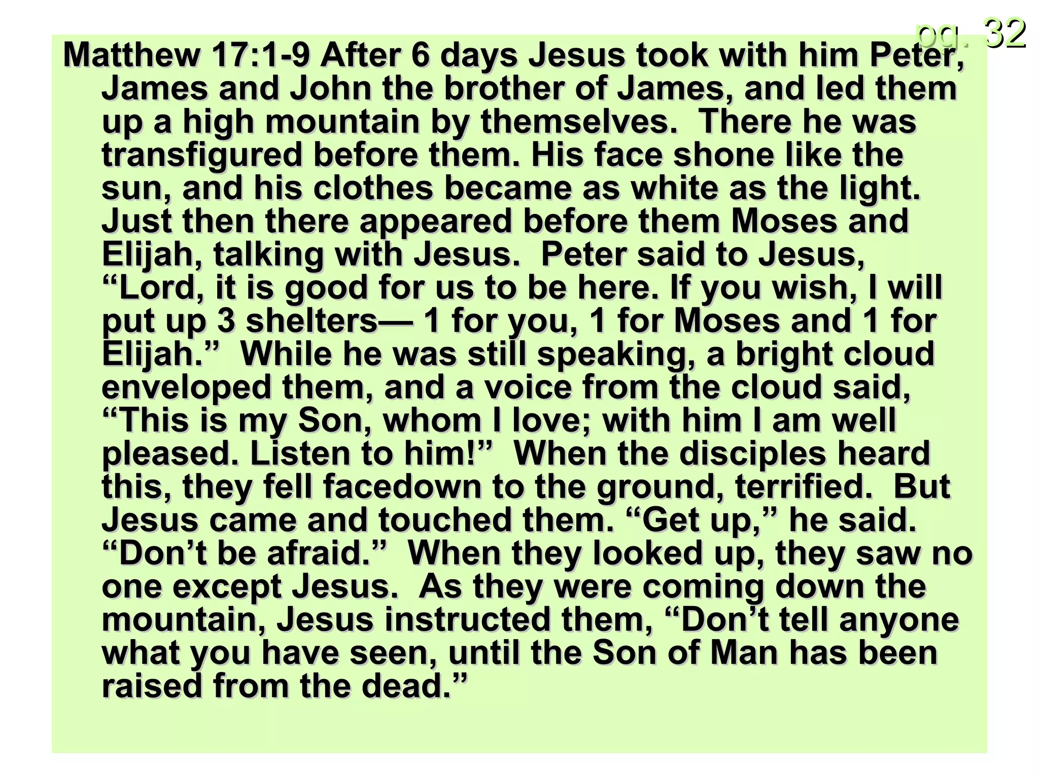 Matthew 17:1-9 After 6 days Jesus took with him Peter, James and John the brother of James, and led them up a high mountain by themselves.  There he was transfigured before them. His face shone like the sun, and his clothes became as white as the light.  Just then there appeared before them Moses and Elijah, talking with Jesus.  Peter said to Jesus, “Lord, it is good for us to be here. If you wish, I will put up 3 shelters— 1 for you, 1 for Moses and 1 for Elijah.”  While he was still speaking, a bright cloud enveloped them, and a voice from the cloud said, “This is my Son, whom I love; with him I am well pleased. Listen to him!”  When the disciples heard this, they fell facedown to the ground, terrified.  But Jesus came and touched them. “Get up,” he said. “Don’t be afraid.”  When they looked up, they saw no one except Jesus.  As they were coming down the mountain, Jesus instructed them, “Don’t tell anyone what you have seen, until the Son of Man has been raised from the dead.” 