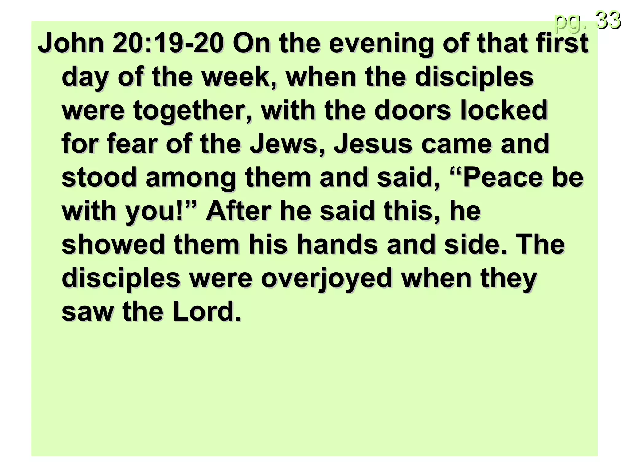 John 20:19-20 On the evening of that first day of the week, when the disciples were together, with the doors locked for fear of the Jews, Jesus came and stood among them and said, “Peace be with you!” After he said this, he showed them his hands and side. The disciples were overjoyed when they saw the Lord. 