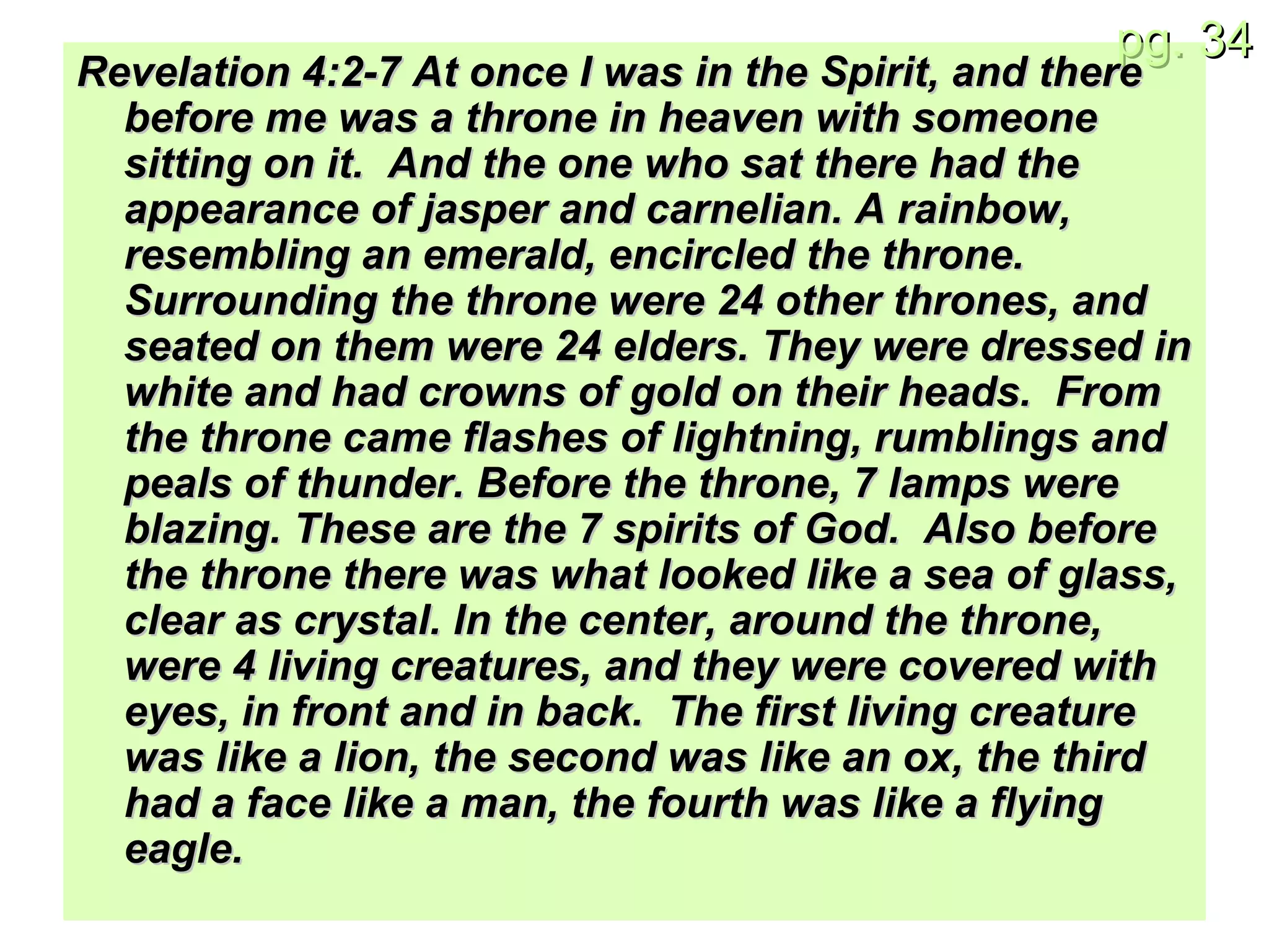 Revelation 4:2-7 At once I was in the Spirit, and there before me was a throne in heaven with someone sitting on it.  And the one who sat there had the appearance of jasper and carnelian. A rainbow, resembling an emerald, encircled the throne. Surrounding the throne were 24 other thrones, and seated on them were 24 elders. They were dressed in white and had crowns of gold on their heads.  From the throne came flashes of lightning, rumblings and peals of thunder. Before the throne, 7 lamps were blazing. These are the 7 spirits of God.  Also before the throne there was what looked like a sea of glass, clear as crystal. In the center, around the throne, were 4 living creatures, and they were covered with eyes, in front and in back.  The first living creature was like a lion, the second was like an ox, the third had a face like a man, the fourth was like a flying eagle. 