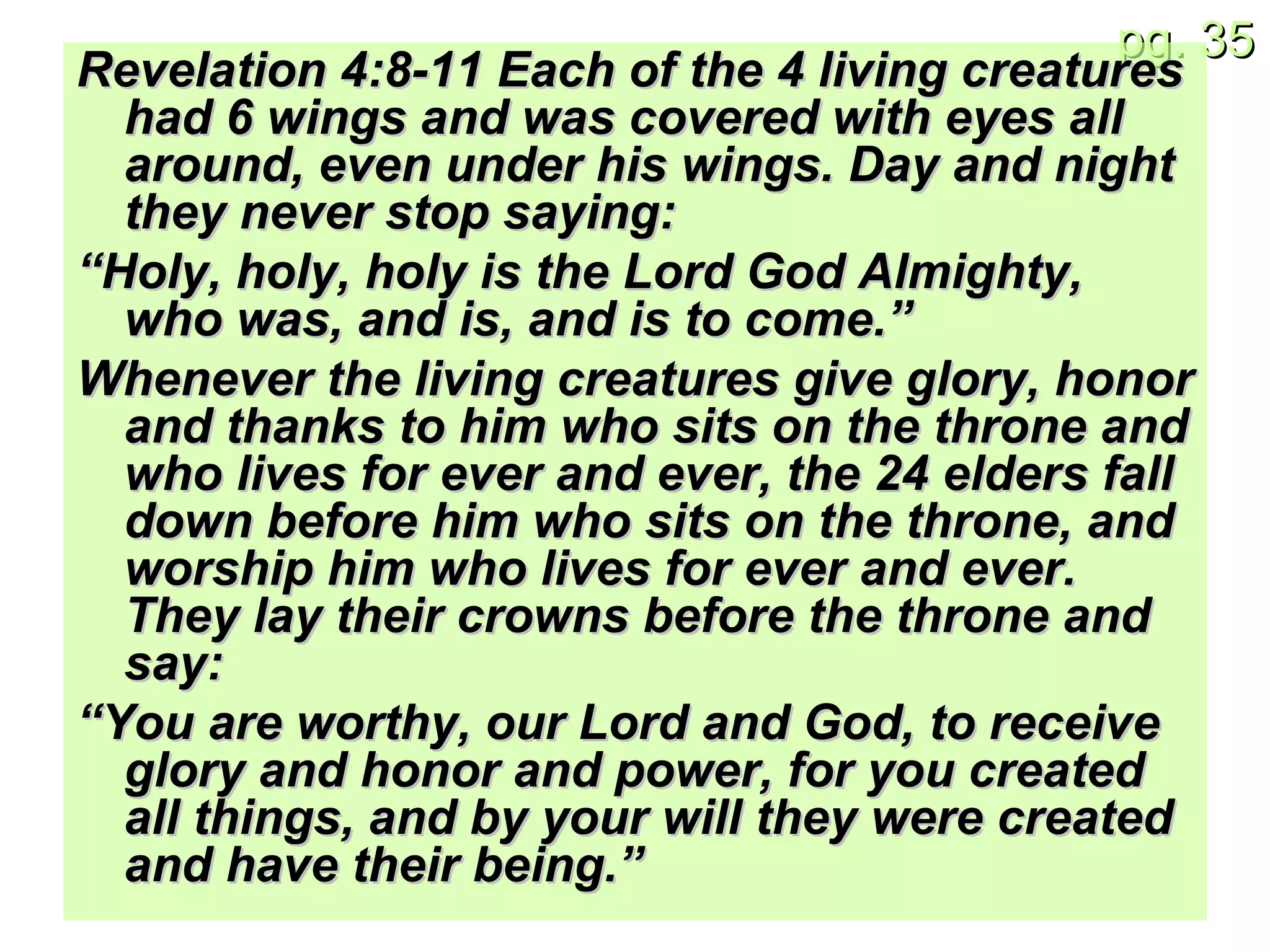 Revelation 4:8-11 Each of the 4 living creatures had 6 wings and was covered with eyes all around, even under his wings. Day and night they never stop saying: “ Holy, holy, holy is the Lord God Almighty, who was, and is, and is to come.” Whenever the living creatures give glory, honor and thanks to him who sits on the throne and who lives for ever and ever, the 24 elders fall down before him who sits on the throne, and worship him who lives for ever and ever. They lay their crowns before the throne and say: “ You are worthy, our Lord and God, to receive glory and honor and power, for you created all things, and by your will they were created and have their being.”   