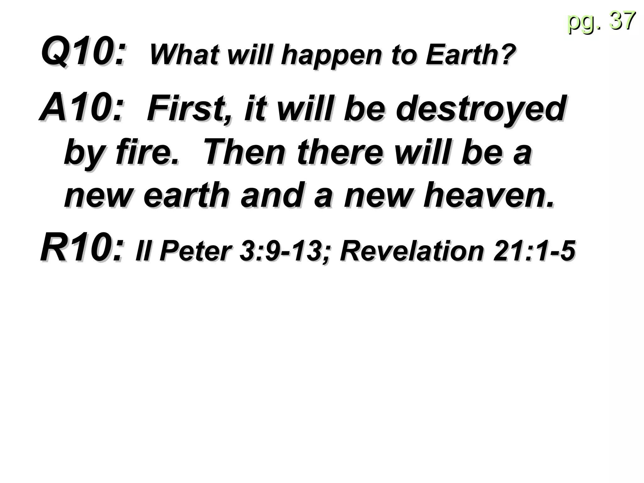 Q10:  What will happen to Earth?   A10:  First, it will be destroyed by fire.  Then there will be a new earth and a new heaven.   R10:  II Peter 3: 9-13; Revelation 21:1-5  
