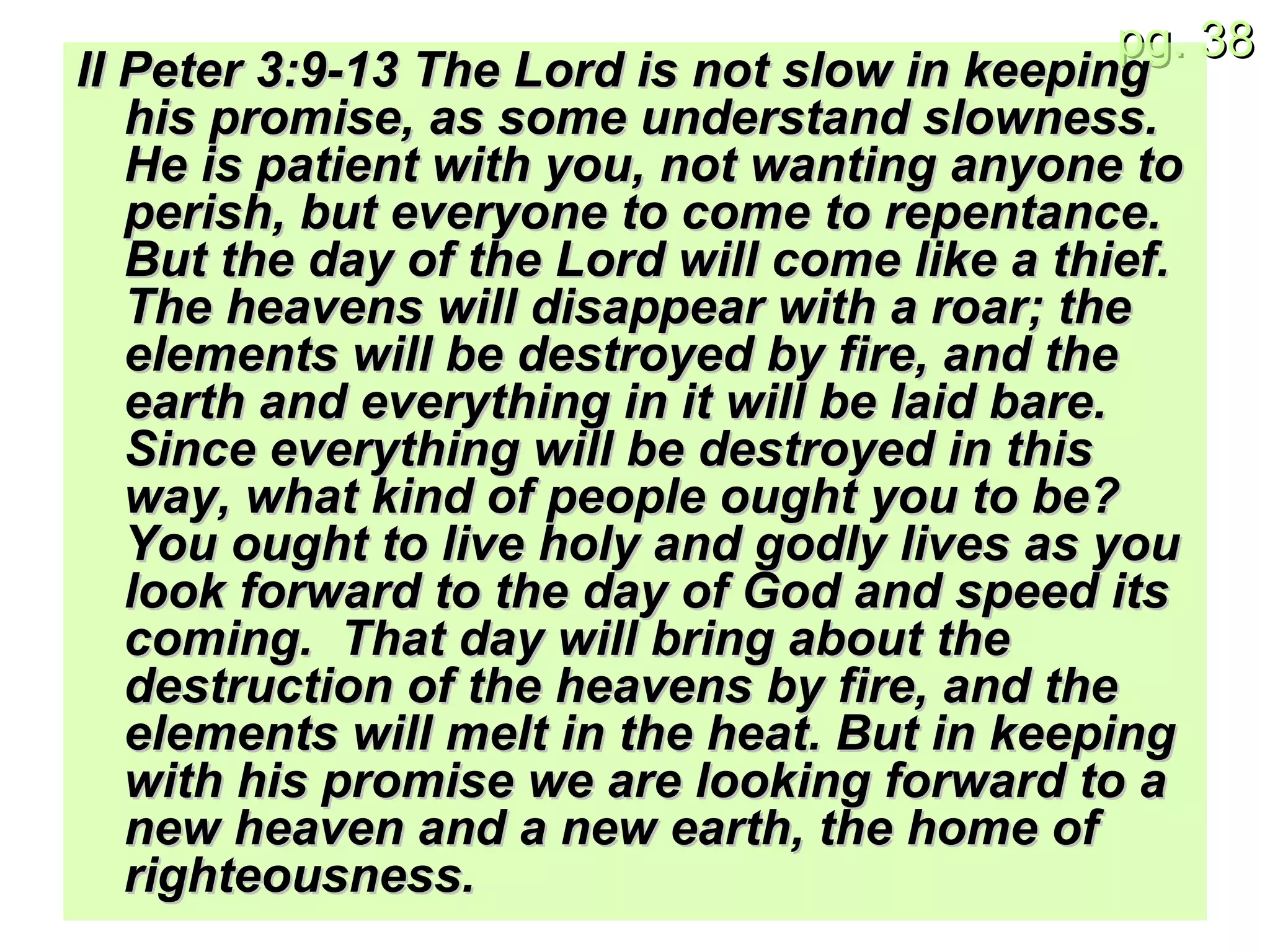 II Peter 3: 9-13 The Lord is not slow in keeping his promise, as some understand slowness. He is patient with you, not wanting anyone to perish, but everyone to come to repentance. But the day of the Lord will come like a thief. The heavens will disappear with a roar; the elements will be destroyed by fire, and the earth and everything in it will be laid bare. Since everything will be destroyed in this way, what kind of people ought you to be? You ought to live holy and godly lives as you look forward to the day of God and speed its coming.  That day will bring about the destruction of the heavens by fire, and the elements will melt in the heat. But in keeping with his promise we are looking forward to a new heaven and a new earth, the home of righteousness. 