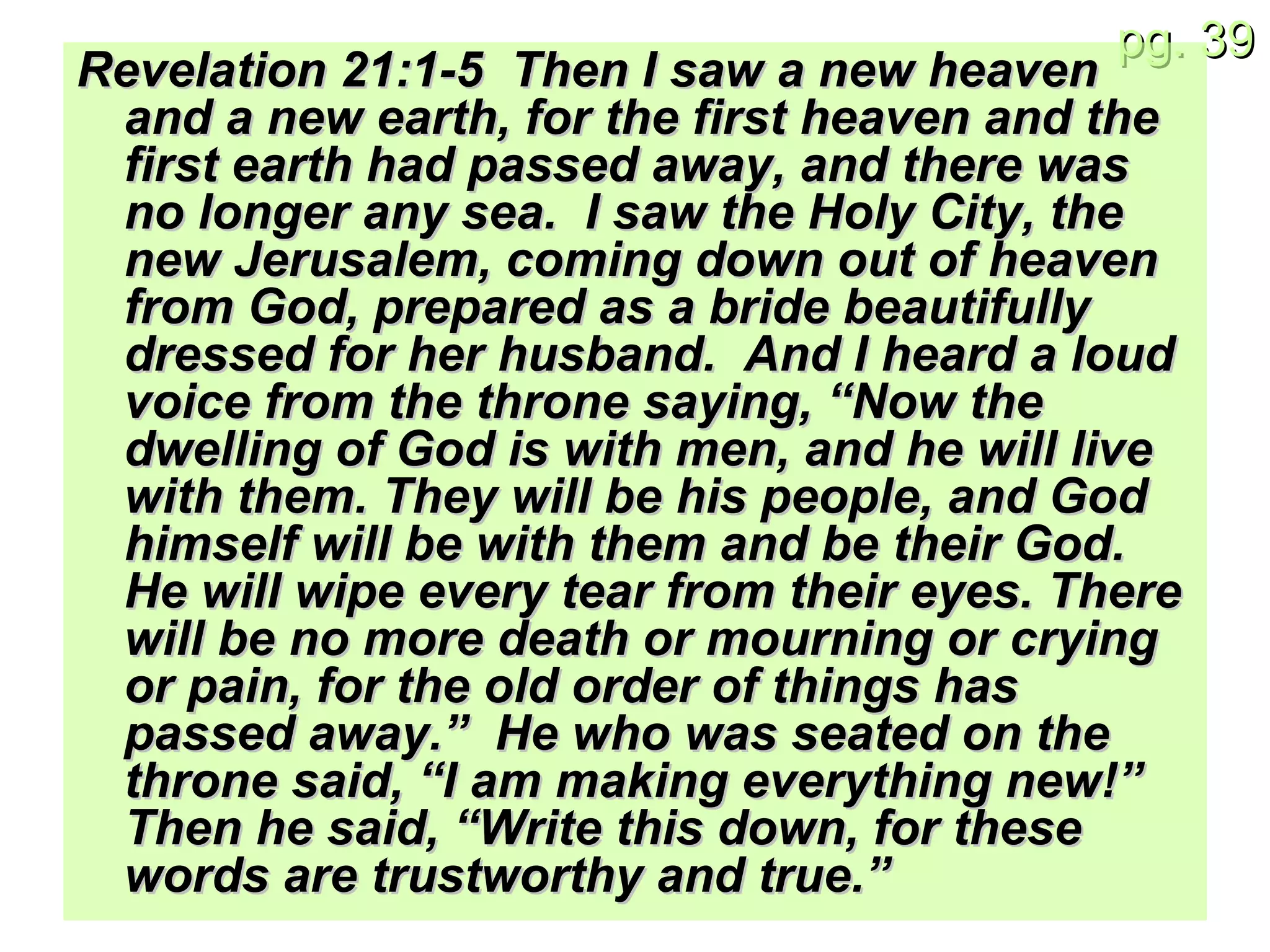 Revelation 21:1-5  Then I saw a new heaven and a new earth, for the first heaven and the first earth had passed away, and there was no longer any sea.  I saw the Holy City, the new Jerusalem, coming down out of heaven from God, prepared as a bride beautifully dressed for her husband.  And I heard a loud voice from the throne saying, “Now the dwelling of God is with men, and he will live with them. They will be his people, and God himself will be with them and be their God.  He will wipe every tear from their eyes. There will be no more death or mourning or crying or pain, for the old order of things has passed away.”  He who was seated on the throne said, “I am making everything new!” Then he said, “Write this down, for these words are trustworthy and true.” 