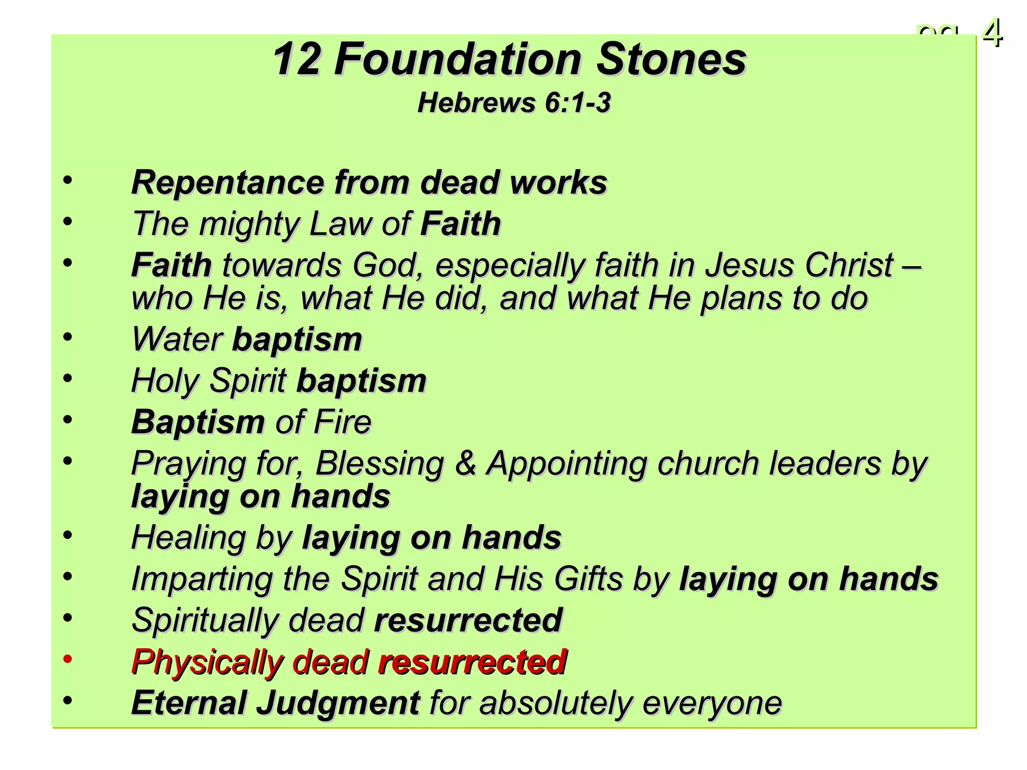 12 Foundation Stones   Hebrews 6:1-3 Repentance from dead works The mighty Law of  Faith Faith  towards God, especially faith in Jesus Christ – who He is, what He did, and what He plans to do Water  baptism Holy Spirit  baptism Baptism  of Fire Praying for, Blessing & Appointing church leaders by  laying on hands Healing by  laying on hands Imparting the Spirit and His Gifts by  laying on hands Spiritually dead  resurrected Physically dead  resurrected Eternal Judgment  for absolutely everyone 
