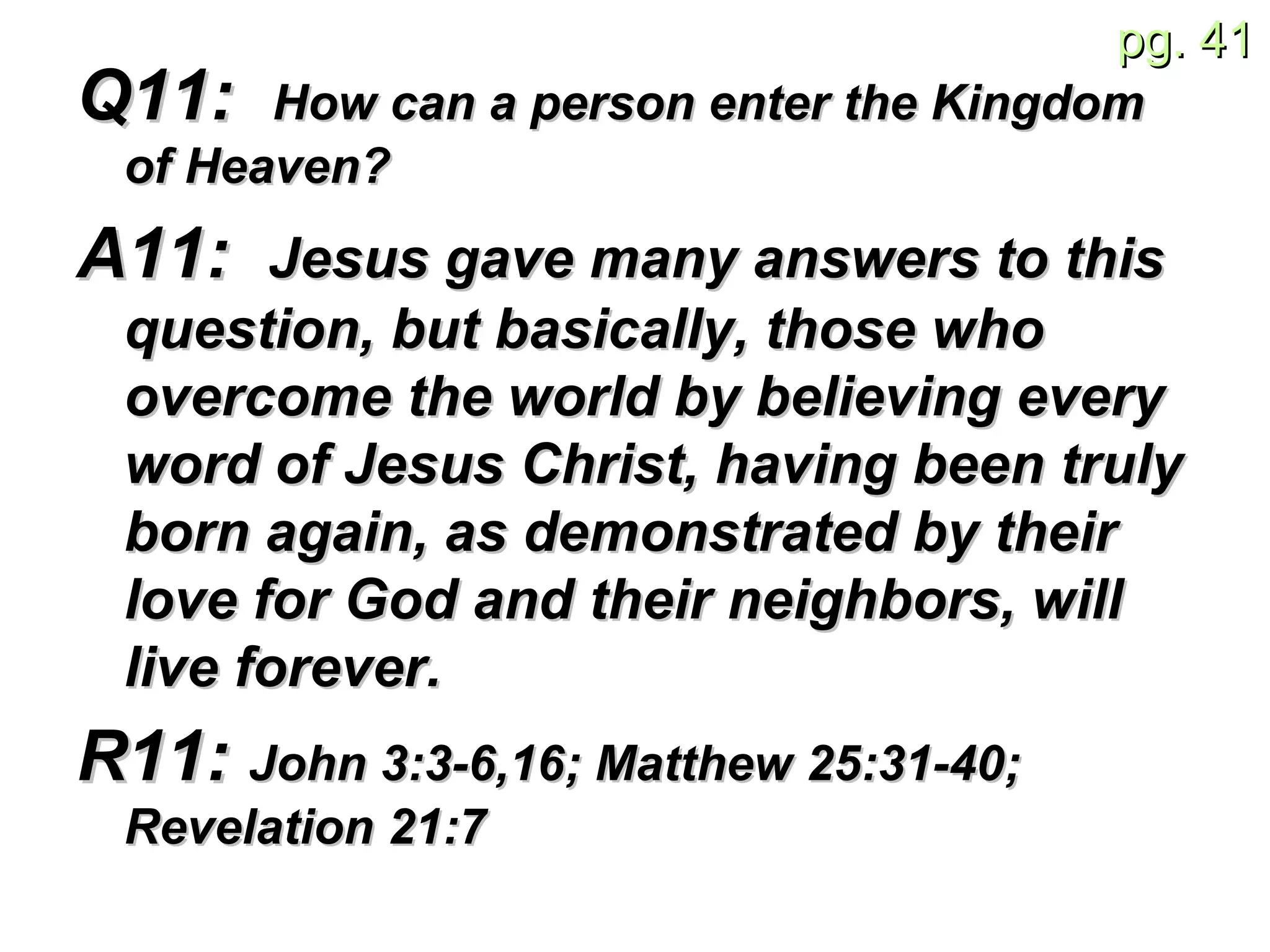 Q11:  How can a person enter the Kingdom of Heaven? A11:  Jesus gave many answers to this question, but basically, those who overcome the world by believing every word of Jesus Christ, having been truly born again, as demonstrated by their love for God and their neighbors, will live forever. R11:  John 3:3-6,16;  Matthew 25: 31-40; Revelation 21:7  
