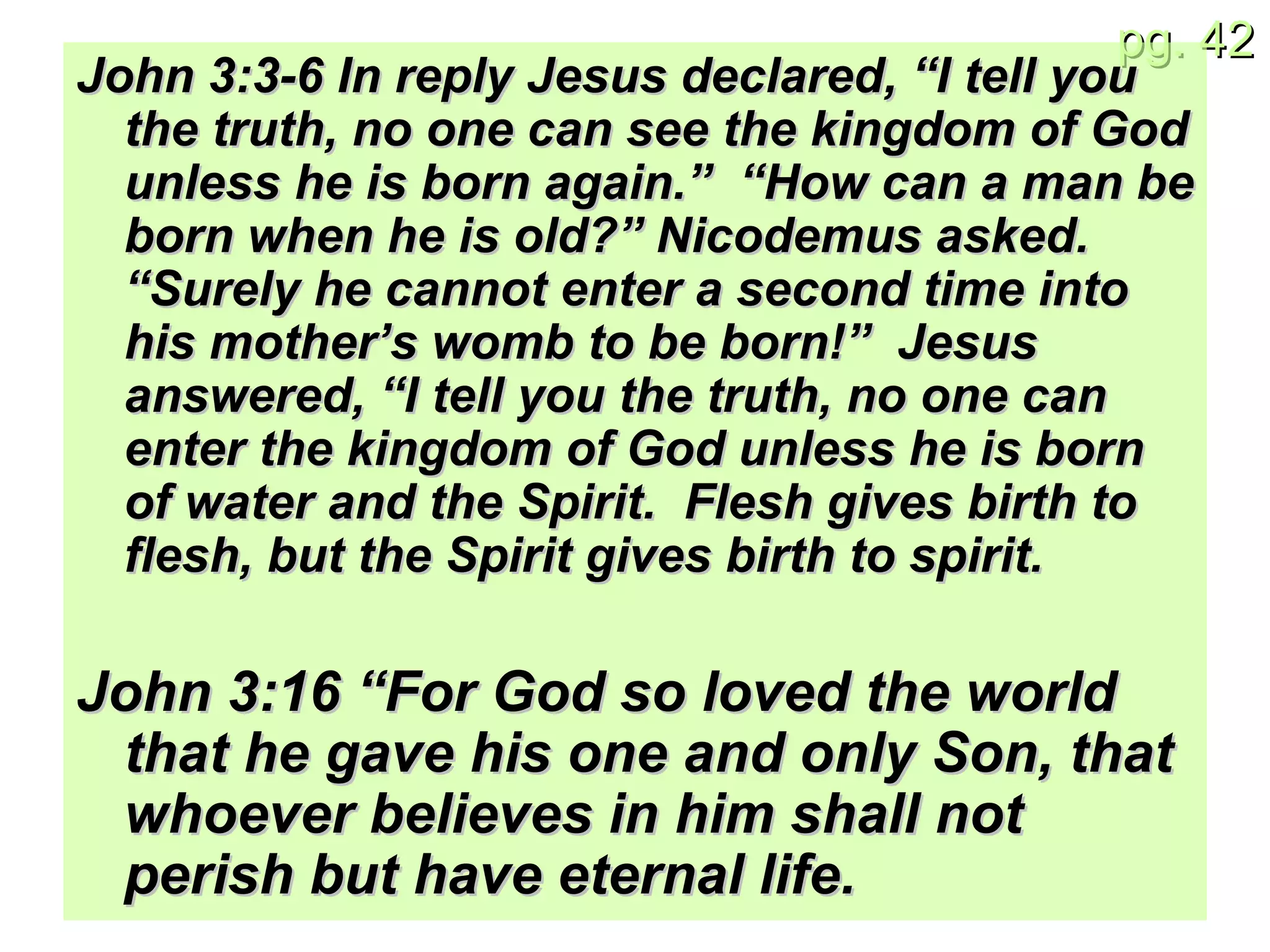 John 3:3-6 In reply Jesus declared, “I tell you the truth, no one can see the kingdom of God unless he is born again.”  “How can a man be born when he is old?” Nicodemus asked. “Surely he cannot enter a second time into his mother’s womb to be born!”  Jesus answered, “I tell you the truth, no one can enter the kingdom of God unless he is born of water and the Spirit.  Flesh gives birth to flesh, but the Spirit gives birth to spirit. John 3:16 “For God so loved the world that he gave his one and only Son, that whoever believes in him shall not perish but have eternal life. 