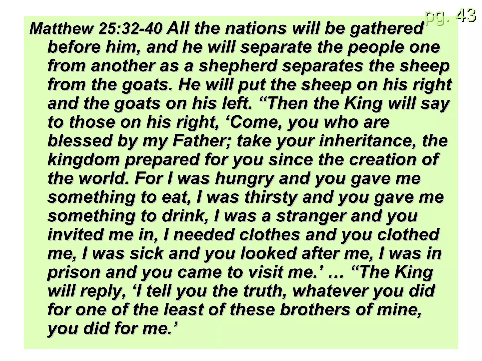Matthew 25: 32-40  All the nations will be gathered before him, and he will separate the people one from another as a shepherd separates the sheep from the goats. He will put the sheep on his right and the goats on his left. “Then the King will say to those on his right, ‘Come, you who are blessed by my Father; take your inheritance, the kingdom prepared for you since the creation of the world. For I was hungry and you gave me something to eat, I was thirsty and you gave me something to drink, I was a stranger and you invited me in, I needed clothes and you clothed me, I was sick and you looked after me, I was in prison and you came to visit me.’ … “The King will reply, ‘I tell you the truth, whatever you did for one of the least of these brothers of mine, you did for me.’ 