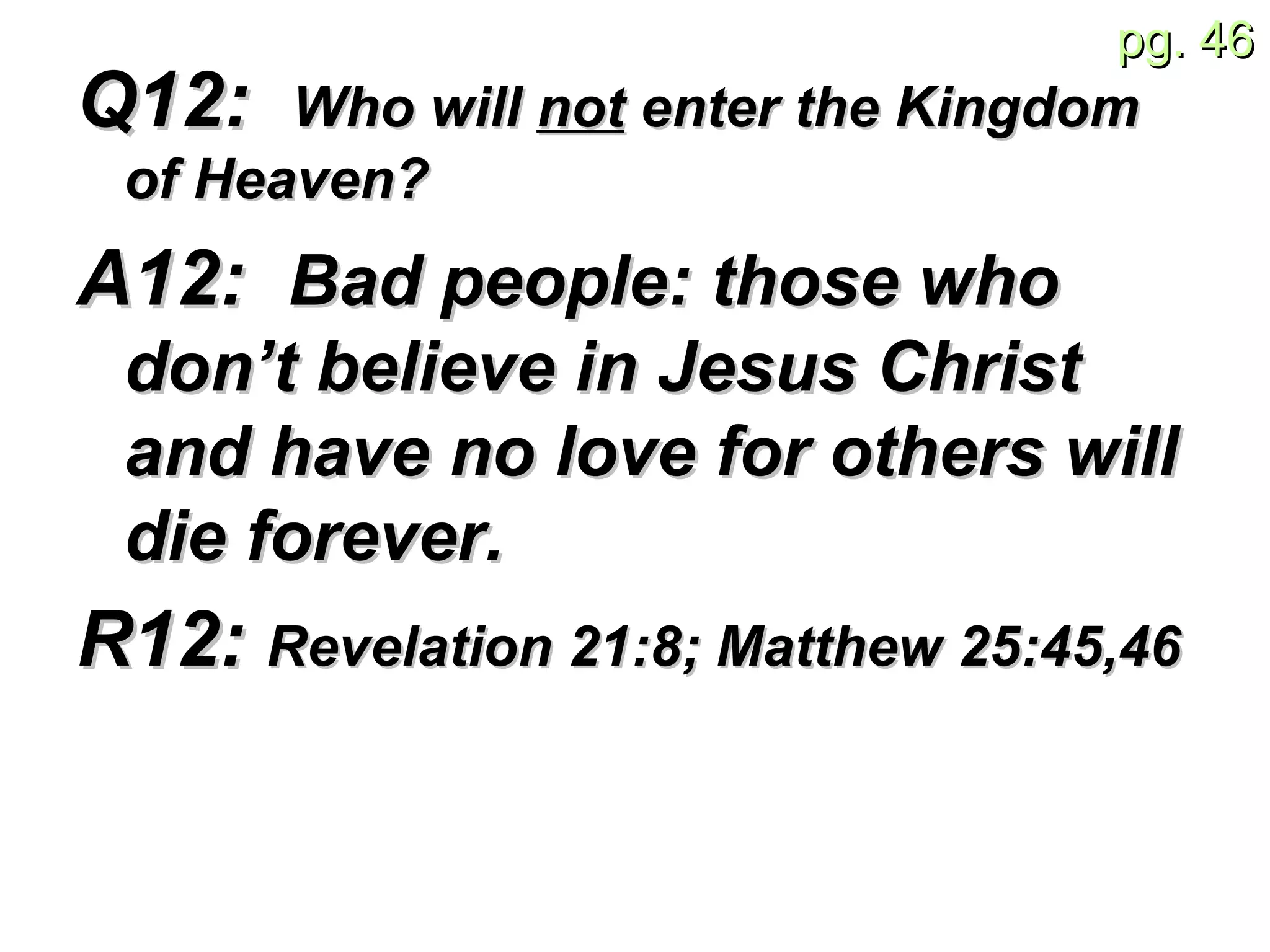 Q12:  Who will  not  enter the Kingdom of Heaven? A12:  Bad people: those who don’t believe in Jesus Christ and have no love for others will die forever. R12:  Revelation 21:8; Matthew 25:45,46 