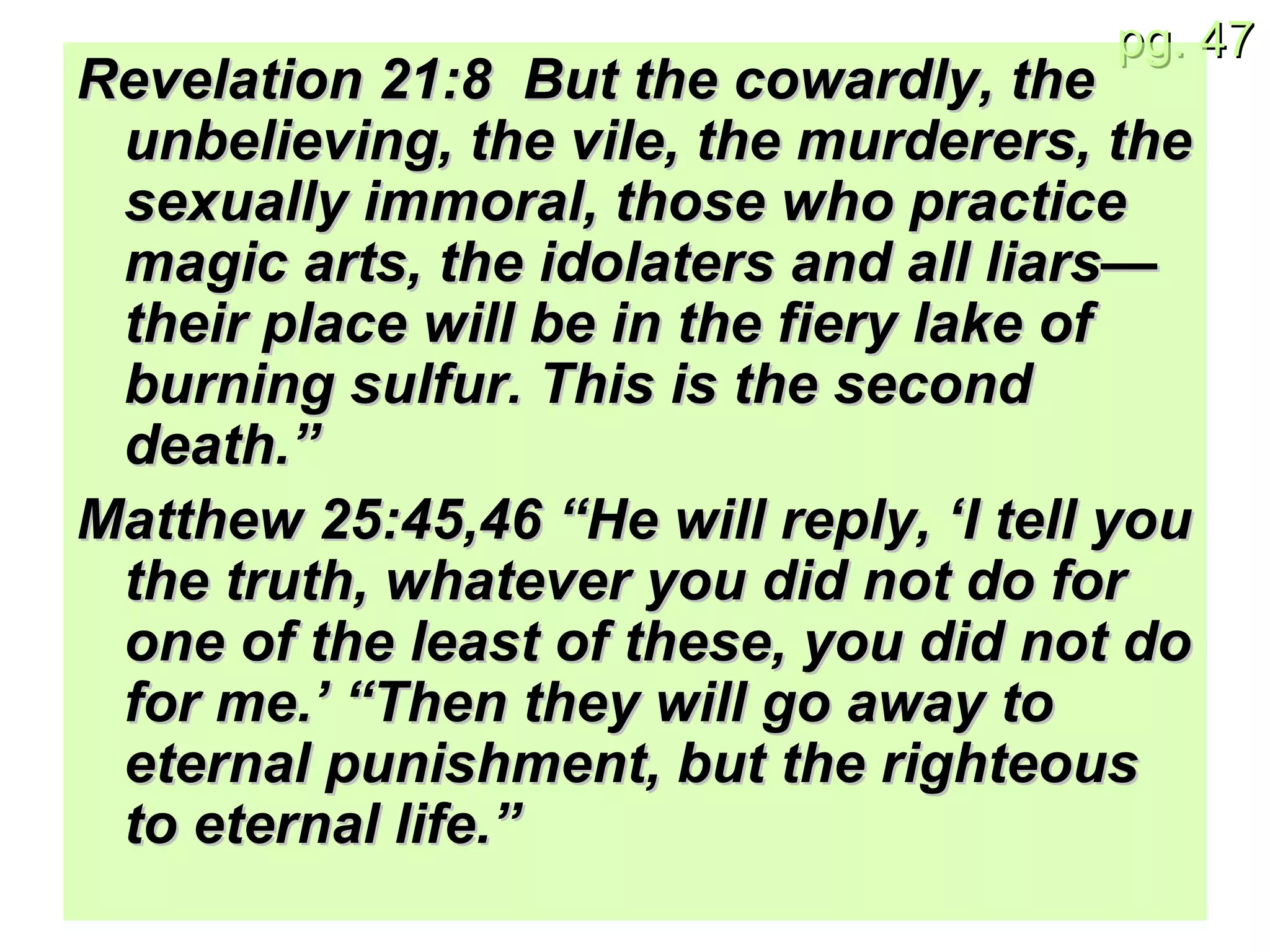 Revelation 21:8  But the cowardly, the unbelieving, the vile, the murderers, the sexually immoral, those who practice magic arts, the idolaters and all liars—their place will be in the fiery lake of burning sulfur. This is the second death.” Matthew 25:45,46 “He will reply, ‘I tell you the truth, whatever you did not do for one of the least of these, you did not do for me.’ “Then they will go away to eternal punishment, but the righteous to eternal life.” 
