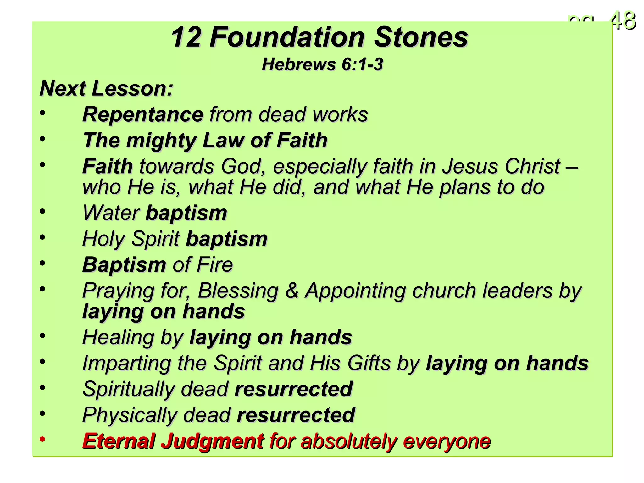 12 Foundation Stones   Hebrews 6:1-3 Next Lesson: Repentance  from dead works The mighty Law of Faith Faith  towards God, especially faith in Jesus Christ – who He is, what He did, and what He plans to do Water  baptism Holy Spirit  baptism Baptism  of Fire Praying for, Blessing & Appointing church leaders by  laying on hands Healing by  laying on hands Imparting the Spirit and His Gifts by  laying on hands Spiritually dead  resurrected Physically dead  resurrected Eternal Judgment  for absolutely everyone 