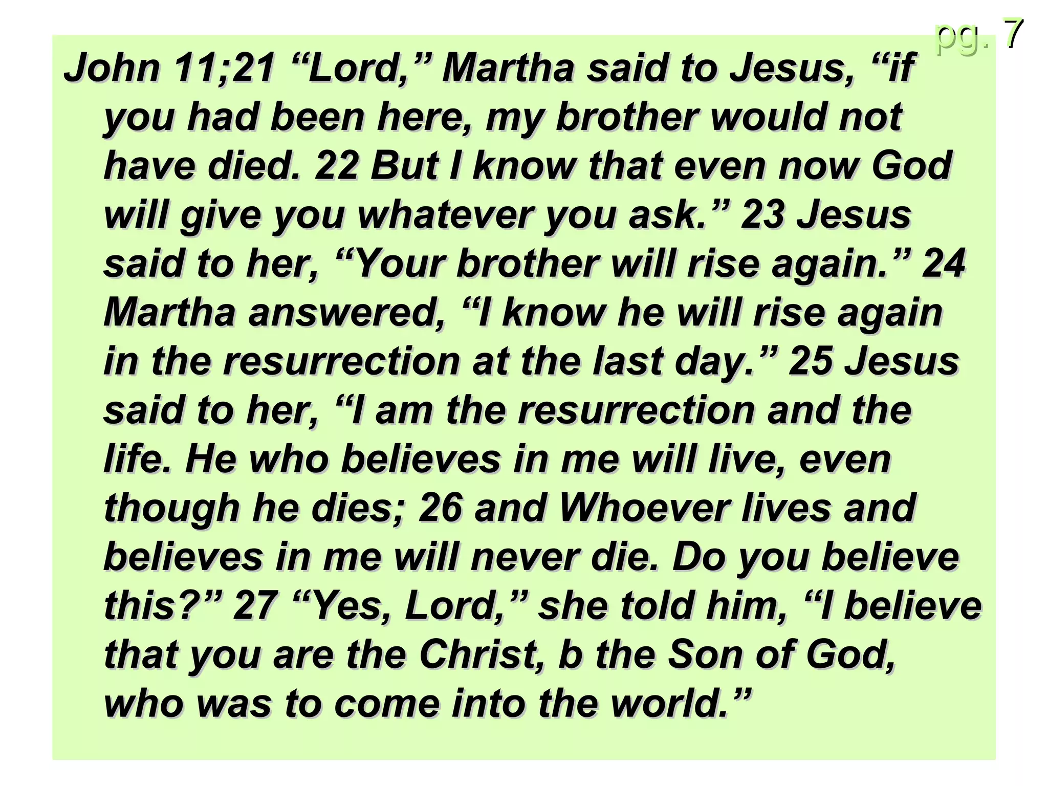 John 11;21 “Lord,” Martha said to Jesus, “if you had been here, my brother would not have died. 22 But I know that even now God will give you whatever you ask.” 23 Jesus said to her, “Your brother will rise again.” 24 Martha answered, “I know he will rise again in the resurrection at the last day.” 25 Jesus said to her, “I am the resurrection and the life. He who believes in me will live, even though he dies; 26 and Whoever lives and believes in me will never die. Do you believe this?” 27 “Yes, Lord,” she told him, “I believe that you are the Christ, b the Son of God, who was to come into the world.”   