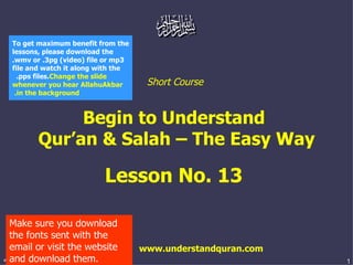 Short Course  Begin to Understand  Qur’an & Salah – The Easy Way Lesson No. 13  www.understandquran.com Make sure you download the fonts sent with the email or visit the website and download them. To get maximum benefit from the lessons, please download the .wmv or .3pg (video) file or mp3 file and watch it along with the .pps files.  Change the slide whenever you hear AllahuAkbar in the background.   