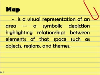 Map
           - is a visual representation of an
        area — a symbolic depiction
        highlighting relationships between
        elements of that space such as
        objects, regions, and themes.



ogy 1
 