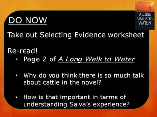 DO NOW
Take out Selecting Evidence worksheet
Re-read!
• Page 2 of A Long Walk to Water
• Why do you think there is so much talk
about cattle in the novel?
• How is that important in terms of
understanding Salva’s experience?
 