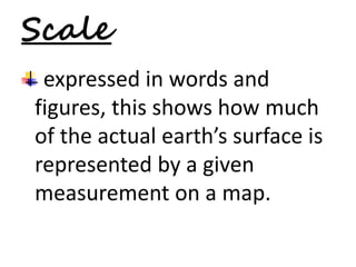 Scale 
expressed in words and 
figures, this shows how much 
of the actual earth’s surface is 
represented by a given 
measurement on a map. 
 