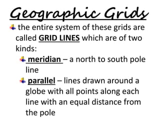 Geographic Grids 
the entire system of these grids are 
called GRID LINES which are of two 
kinds: 
meridian – a north to south pole 
line 
parallel – lines drawn around a 
globe with all points along each 
line with an equal distance from 
the pole 
 