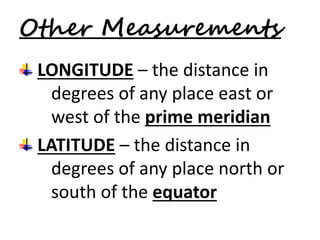 Other Measurements 
LONGITUDE – the distance in 
degrees of any place east or 
west of the prime meridian 
LATITUDE – the distance in 
degrees of any place north or 
south of the equator 
 