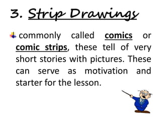 3. Strip Drawings 
commonly called comics or 
comic strips, these tell of very 
short stories with pictures. These 
can serve as motivation and 
starter for the lesson. 
 